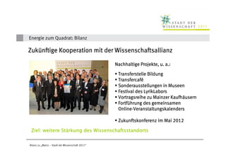 Energie zum Quadrat: Bilanz

Zukü
Zukünftige Kooperation mit der Wissenschaftsallianz

                                                  Nachhaltige Projekte, u. a.:

                                                   Transferstelle Bildung
                                                   Transfercafé
                                                   Transfercafé
                                                   Sonderausstellungen in Museen
                                                   Festival des LyrikLabors
                                                                            Kaufhä
                                                   Vortragsreihe zu Mainzer Kaufhäusern
                                                   Fortfü
                                                   Fortführung des gemeinsamen
                                                   Online-
                                                   Online-Veranstaltungskalenders

                                                   Zukunftskonferenz im Mai 2012

 Ziel: weitere Stärkung des Wissenschaftsstandorts
               Stä

Bilanz zu „Mainz – Stadt der Wissenschaft 2011“
 