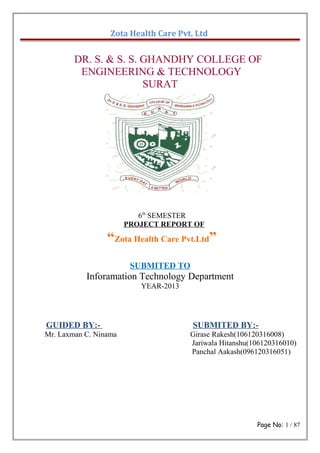 Zota Health Care Pvt. Ltd
DR. S. & S. S. GHANDHY COLLEGE OF
ENGINEERING & TECHNOLOGY
SURAT
6th
SEMESTER
PROJECT REPORT OF
“Zota Health Care Pvt.Ltd”
SUBMITED TO
Inforamation Technology Department
YEAR-2013
GUIDED BY:- SUBMITED BY:-
Mr. Laxman C. Ninama Girase Rakesh(106120316008)
Jariwala Hitanshu(106120316010)
Panchal Aakash(096120316051)
Page No: 1 / 87
 