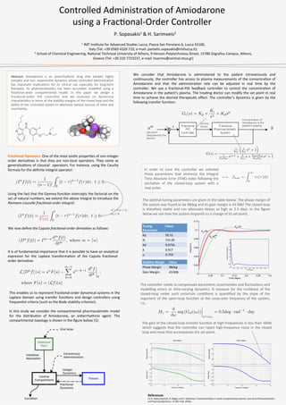 Controlled	
  Administra/on	
  of	
  Amiodarone	
  
using	
  a	
  Frac/onal-­‐Order	
  Controller	
  
Abstract:	
   Amiodarone	
   is	
   an	
   an/arrhythmic	
   drug	
   that	
   exhibits	
   highly	
  
complex	
  and	
  non-­‐	
  exponen/al	
  dynamics	
  whose	
  controlled	
  administra/on	
  
has	
   important	
   implica/ons	
   for	
   its	
   clinical	
   use	
   especially	
   for	
   long-­‐term	
  
therapies.	
   Its	
   pharmacokine/cs	
   has	
   been	
   accurately	
   modelled	
   using	
   a	
  
frac/onal-­‐order	
   compartmental	
   model.	
   In	
   this	
   paper	
   we	
   design	
   a	
  
frac/onal-­‐order	
   PID	
   controller	
   and	
   we	
   evaluate	
   its	
   dynamical	
  
characteris/cs	
  in	
  terms	
  of	
  the	
  stability	
  margins	
  of	
  the	
  closed	
  loop	
  and	
  the	
  
ability	
  of	
  the	
  controlled	
  system	
  to	
  aCenuate	
  various	
  sources	
  of	
  noise	
  and	
  
uncertainty.	
  	
  
	
  
Frac*onal	
  Dynamics:	
  One	
  of	
  the	
  most	
  exo/c	
  proper/es	
  of	
  non-­‐integer	
  
order	
  deriva/ves	
  is	
  that	
  they	
  are	
  non-­‐local	
  operators.	
  They	
  come	
  as	
  
generalisa/ons	
  of	
  classical	
   	
  operators.	
  For	
  instance,	
  using	
  the	
  Cauchy	
  
formula	
  for	
  the	
  deﬁnite	
  integral	
  operator:	
  
(In
f)(t) =
1
(n 1)!
Z t
0
(t ⌧)n 1
f(⌧)d⌧, t 0.
P.	
  Sopasakis1	
  &	
  H.	
  Sarimveis2	
  
1	
  IMT	
  Ins/tute	
  for	
  Advanced	
  Studies	
  Lucca,	
  Piazza	
  San	
  Ponziano	
  6,	
  Lucca	
  55100,	
  	
  
Italy	
  (Tel:	
  +39	
  0583	
  4326	
  710;	
  e-­‐mail:	
  pantelis.sopasakis@imtlucca.it).	
  
2	
  School	
  of	
  Chemical	
  Engineering,	
  Na/onal	
  Technical	
  University	
  of	
  Athens,	
  9	
  Heroon	
  Polytechneiou	
  Street,	
  15780	
  Zografou	
  Campus,	
  Athens,	
  	
  
Greece	
  (Tel:	
  +30	
  210	
  7723237,	
  e-­‐mail:	
  hsarimv@central.ntua.gr)	
  
Using	
  the	
  fact	
  that	
  the	
  Gamma	
  func/on	
  intercepts	
  the	
  factorial	
  on	
  the	
  
set	
  of	
  natural	
  numbers,	
  we	
  extend	
  the	
  above	
  integral	
  to	
  introduce	
  the	
  
Riemann-­‐Liouville	
  frac1onal-­‐order	
  integral:	
  
(I↵
f)(t) =
1
(↵)
Z t
0
(t ⌧)↵ 1
f(⌧)d⌧, t 0.
We	
  now	
  deﬁne	
  the	
  Caputo	
  frac1onal-­‐order	
  deriva1ve	
  as	
  follows:	
  
(D↵
f)(t) = Im ↵ dm
f(t)
dtm
, where m = d↵e
L [D↵
f] (s) = s↵
F(s)
m 1X
k=0
s↵ k 1 dk
f
dtk
0
,
where F(s) = (Lf)(s)
It	
  is	
  of	
  fundamental	
  importance	
  that	
  it	
  is	
  possible	
  to	
  have	
  an	
  analy/cal	
  
expresion	
   for	
   the	
   Laplace	
   transforma/on	
   of	
   the	
   Caputo	
   frac/onal-­‐
order	
  deriva/ve:	
  
This	
  enables	
  us	
  to	
  represent	
  frac/onal-­‐order	
  dynamical	
  systems	
  in	
  the	
  
Laplace	
  domain	
  using	
  transfer	
  func/ons	
  and	
  design	
  controllers	
  using	
  
frequen/st	
  criteria	
  (such	
  as	
  the	
  Bode	
  stability	
  criterion).	
  
	
  
In	
  this	
  study	
  we	
  consider	
  the	
  compartmental	
  pharmacokine/c	
  model	
  
for	
   the	
   distribu/on	
   of	
   Amiodarone,	
   an	
   an/arrhythmic	
   agent.	
   The	
  
compartmental	
  topology	
  is	
  shown	
  in	
  the	
  ﬁgure	
  below	
  [1]:	
  
We	
   consider	
   that	
   Amiodarone	
   is	
   administered	
   to	
   the	
   pa/ent	
   intravenously	
   and	
  
con/nuously,	
  the	
  controller	
  has	
  access	
  to	
  plasma	
  measurements	
  of	
  the	
  concentra/on	
  of	
  
Amiodarone	
   and	
   that	
   the	
   administra/on	
   rate	
   can	
   be	
   adjusted	
   in	
   real	
   /me	
   by	
   the	
  
controller.	
   We	
   use	
   a	
   frac/onal-­‐PID	
   feedback	
   controller	
   to	
   control	
   the	
   concentra/on	
   of	
  
Amiodarone	
  in	
  the	
  pa/ent’s	
  plasma.	
  The	
  trea/ng	
  doctor	
  can	
  modify	
  the	
  set	
  point	
  in	
  real	
  
/me	
  to	
  achieve	
  the	
  desired	
  therapeu/c	
  eﬀect.	
  The	
  controller’s	
  dynamics	
  is	
  given	
  by	
  the	
  
following	
  transfer	
  func/on:	
  
Gc(s) = Kp +
Ki
s
+ Kdsµ
Jitae =
Z 1
0
⌧✏(⌧)d⌧
In	
   order	
   to	
   tune	
   the	
   controller	
   we	
   selected	
  
those	
   parameters	
   that	
   minimise	
   the	
   Integral	
  
Time	
  Absolute	
  Error	
  (ITAE)	
  index	
  following	
  the	
  
excita/on	
   of	
   the	
   closed-­‐loop	
   system	
   with	
   a	
  
step	
  pulse.	
  
References	
  
[1]	
  A.	
  Dokoumetzidis,	
  R.	
  Magin,	
  and	
  P.	
  Macheras.	
  Frac/onal	
  kine/cs	
  in	
  mul/-­‐compartmental	
  systems.	
  Journal	
  of	
  Pharmacokine/cs	
  
and	
  Pharmacodynamics,	
  37:507–524,	
  2010a.	
  	
  
G(s) =
1
k10
⇣
1
k21
sa
+ 1
⌘
1
k10k21
sa+1 + 1
k10
s + k10+k12
k10k21
sa + 1
✏ysp
y
The	
  op/mal	
  tuning	
  parameters	
  are	
  given	
  in	
  the	
  table	
  below.	
  The	
  phase	
  margin	
  of	
  
the	
  system	
  was	
  found	
  to	
  be	
  98deg	
  and	
  its	
  gain	
  margin	
  is	
  43.9db!	
  The	
  closed-­‐loop	
  
is	
   therefore	
   stable	
   and	
   can	
   aCenuate	
   delays	
   as	
   high	
   as	
   3.3	
   days.	
   In	
   the	
   ﬁgure	
  
below	
  we	
  see	
  how	
  the	
  system	
  responds	
  to	
  a	
  change	
  of	
  its	
  set-­‐point.	
  
Tuning	
  
Parameter	
  
Value	
  
Kp	
   50.52	
  
Ki	
   151.05	
  
Kd	
   0.0756	
  
λ	
   0.917	
  
μ	
   0.759	
  
n! = (n + 1),
8n 2 N
The	
  controller	
  needs	
  to	
  compensate	
  parametric	
  uncertain/es	
  and	
  ﬂuctua/ons	
  and	
  
modelling	
   errors	
   or	
   /me-­‐varying	
   dynamics.	
   A	
   measure	
   for	
   the	
   resilience	
   of	
   the	
  
closed-­‐loop	
   under	
   such	
   uncertain	
   condi/ons	
   is	
   quan/ﬁed	
   by	
   the	
   slope	
   of	
   the	
  
argument	
   of	
   the	
   open-­‐loop	
   func/on	
   at	
   the	
   cross-­‐over	
   frequency	
   of	
   the	
   system,	
  
i.e.,	
  	
  
Mz =
d
d!
arg (Gol(ı!))
!=!co
= 0.5deg · rad 1
· day
Stability	
  Margin	
   Value	
  
Phase	
  Margin	
   98deg	
  
Gain	
  Margin	
   43.9db	
  
The	
  gain	
  of	
  the	
  closed-­‐loop	
  transfer	
  func/on	
  at	
  high	
  frequencies	
  is	
  less	
  than	
  -­‐60db	
  
which	
  suggests	
  that	
  the	
  controller	
  can	
  reject	
  high-­‐frequency	
  noise	
  in	
  the	
  closed	
  
loop	
  and	
  noise	
  that	
  accompanies	
  the	
  set-­‐point.	
  
 
