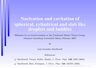 Nucleation and cavitation of
spherical, cylindrical and slab like
droplets and bubbles
Slideshow for an invited seminar at the Condensed Matter Theory Group,
Johannes Gutenberg Universit¨at Mainz, February 2007.
by
Luis Gonz´alez MacDowell
References:
√
MacDowell, Virnau, Muller, Binder, J. Chem. Phys. 120, 5293 (2004).
√
MacDowell, Shen, Errington, J. Chem. Phys. 125, 034705 (2006).
Nucleation and cavitation ofspherical, cylindrical and slab likedroplets and bubbles – p.1/23
 