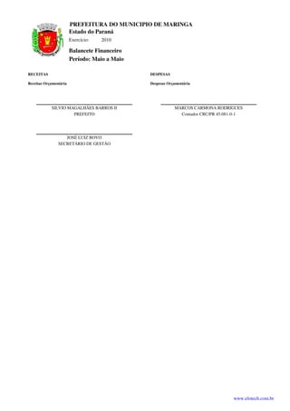 PREFEITURA DO MUNICIPIO DE MARINGA
                        Estado do Paraná
                        Exercício:   2010

                        Balancete Financeiro
                        Período: Maio a Maio

RECEITAS                                       DESPESAS

Receitas Orçamentária                          Despesas Orçamentária




            SILVIO MAGALHÃES BARROS II                     MARCOS CARMONA RODRIGUES
                     PREFEITO                                Contador CRC/PR 45.081-0-1




                   JOSÉ LUIZ BOVO
                SECRETÁRIO DE GESTÃO




                                                                                   www.elotech.com.br
 