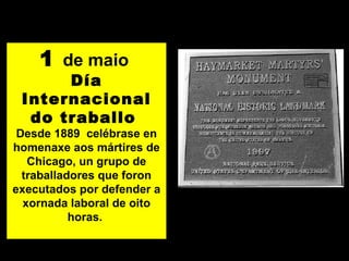 1 de maio
Día
Internacional
do traballo
Desde 1889 celébrase en
homenaxe aos mártires de
Chicago, un grupo de
traballadores que foron
executados por defender a
xornada laboral de oito
horas.
 