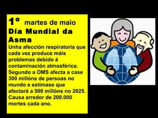 1º martes de maio
Día Mundial da
Asma
Unha afección respiratoria que
cada vez produce máis
problemas debido á
contaminación atmosférica.
Segundo a OMS afecta a case
300 millóns de persoas no
mundo e estímase que
afectará a 500 millóns no 2025.
Causa arredor de 200.000
mortes cada ano.
 