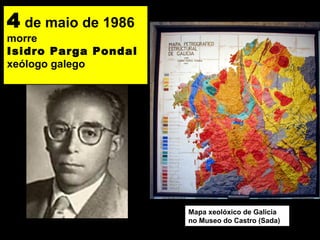 4 de maio de 1986
morre
Isidro Parga Pondal
xeólogo galego
Mapa xeolóxico de Galicia
no Museo do Castro (Sada)
 