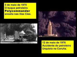 5 de maio de 1970
O buque petroleiro
Polycommander
encalla nas illas Cíes.
12 de maio de 1976
Accidente do petroleiro
Urquiola na Coruña.
 