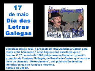 17
de maio
Día das
Letras
Galegas
Celébrase desde 1963, a proposta da Real Academia Galega para
rendir unha homenaxe á nosa lingua e aos escritores que a
honran. O 17 de maio de 1863 publicouse na Habana o primeiro
exemplar de Cantares Gallegos, de Rosalía de Castro, que marca o
incio do chamado “Rexurdimento”, coa publicación de obras
literarias en galego na época moderna.
Festivo en Galicia.
 