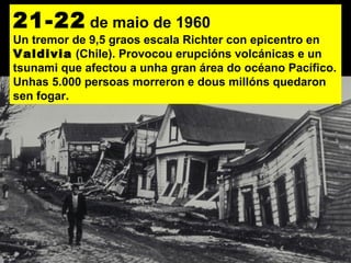21-22 de maio de 1960
Un tremor de 9,5 graos escala Richter con epicentro en
Valdivia (Chile). Provocou erupcións volcánicas e un
tsunami que afectou a unha gran área do océano Pacífico.
Unhas 5.000 persoas morreron e dous millóns quedaron
sen fogar.
 