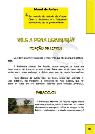 Mural de Avisos
Em virtude do feriado de Corpus
Christ a Biblioteca e o Telecentro
não abrirão dia 26 (quinta-feira).
DOAÇÃO DE LIVROS
	 Você tem algum livro que não lê mais? Por que não doar para a Biblio-
teca?
	 A Biblioteca Menotti Del Picchia recebe doações de livros em
bom estado, de literatura e sem espiral. Para doar, é só trazer o(s) li-
vro(s) para nosso endereço e deixar com um de nossos funcionários.
	 Para doação de outros tipos de livros, como por exemplo li-
vros didáticos, nós indicamos a Instituição lar Anjo Gabriel, que re-
tiram os livros em seu domicílio. Telefone para contato: 2973-2727.
VALE A PENA LEMBRAR!!!
paraciclos
	 A Biblioteca Menotti Del Picchia, agora conta
com dois paraciclos, então é só trazer um cadea-
do e uma corrente para utilizar os serviços da bi-
blioteca e telecentro a vontade e com segurança!
10
 