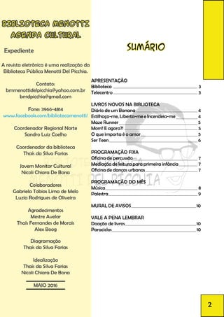 BIBLIOTECA MENOTTI
AGENDA CULTURAL
Expediente
A revista eletrônica é uma realização da
Biblioteca Pública Menotti Del Picchia.
Contato:
bmmenottidelpicchia@yahoo.com.br
bmdpicchia@gmail.com
Fone: 3966-4814
www.facebook.com/bibliotecamenotti/
Coordenador Regional Norte
Sandro Luiz Coelho
Coordenador da biblioteca
Thaís da Silva Farias
Jovem Monitor Cultural
Nicoli Chiara De Bona
Colaboradores
Gabriela Tobias Lima de Melo
Luzia Rodrigues de Oliveira
Agradecimentos
Mestre Avelar
Thaís Fernandes de Morais
Alex Boog
Diagramação
Thaís da Silva Farias
Idealização
Thaís da Silva Farias
Nicoli Chiara De Bona
MAIO 2016
2
Sumário
APRESENTAÇÃO
Biblioteca 3
Telecentro 3
LIVROS NOVOS NA BIBLIOTECA		
Diário de um Banana 4
Estilhaça-me, Liberta-me e Incendeia-me 4
Maze Runner 5
Morri! E agora?! 5
O que importa é o amor 5
Ser Teen 6
PROGRAMAÇÃO FIXA
Oficina de percussão 7
Mediação de leitura para primeira infância 7
Oficina de danças urbanas 7
PROGRAMAÇÃO DO MÊS
Música 8
Palestra 9
MURAL DE AVISOS 10
VALE A PENA LEMBRAR
Doação de livros 10
Paraciclos 10
 