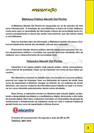 apresentação
Biblioteca Pública Menotti Del Picchia
	 A Biblioteca Menotti Del Picchia foi inaugurada em 25 de setembro de 1992
como infantojuvenil . A instalação de uma biblioteca no bairro do Limão colaborou
muito para suprir as necessidades de informação e leitura da comunidade local e fa-
voreceu principalmente os alunos das escolas mais próximas, que não tinham acesso
a uma biblioteca.
	 Hoje isso acontece além da informação, a Biblioteca também dá acesso a Cul-
tura principalmente através das atividades culturais aqui realizadas.
	
	 Procuramos atender diversos públicos abrindo espaço para parcerias com ou-
tros equipamentos públicos e munícipes que queriam promover atividades afim de
colaborar com o desenvolvimento da comunidade local.
Telecentro Menotti Del Picchia
	 Telecentro é um espaço público onde pessoas podem utilizar computadores,
com a Internet de qualidade e fazer uso de impressão com limite de duas folhas por
usuários.
	 Nos telecentros é possível ao cidadão fazer sua inscrição em concursos públicos,
procurar por vagas de empregos, fazer sua declaração de imposto de renda, fazer
cursos de capacitação à distância, navegar na internet, ter um endereço de correio
eletrônico, usar recursos modernos de informática para trabalho ou lazer e se inscre-
ver em cursos oferecidos gratuitamente, dentre outras atividades.
	 Dessa forma, os telecentros tornam­-se referência pela inclusão digital, comba-
tendo a desigualdade tecnológica e o analfabetismo digital, diminuindo o alto índice
de exclusão digital. Além disso, o telecentro é também um local público de geração de
conhecimento e fortalecimento da cidadania, tendo em vista o material intelectual
gerado frente aos cursos de capacitação e oficinas diversas.
	
	 O horário de funcionamento: De segunda a sexta das 8h as 17h
Telefone: 3857-0131
3
 