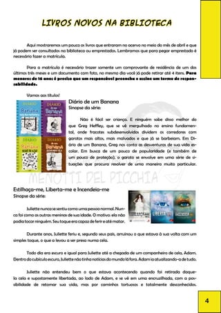 LIVROS NOVOS NA BIBLIOTECA
	 Aqui mostraremos um pouco os livros que entraram no acervo no meio do mês de abril e que
já podem ser consultados na biblioteca ou emprestados. Lembramos que para pegar emprestado é
necessário fazer a matrícula.
	 Para a matrícula é necessário trazer somente um comprovante de residência de um dos
últimos três meses e um documento com foto, no mesmo dia você já pode retirar até 4 itens. Para
menores de 16 anos é preciso que um responsável preencha e assine um termo de respon-
sabilidade.
	 Vamos aos títulos!
Diário de um Banana				
Sinopse da série:				
	 Não é fácil ser criança. E ninguém sabe disso melhor do
que Greg Heffley, que se vê mergulhado no ensino fundamen-
tal, onde fracotes subdesenvolvidos dividem os corredores com
garotos mais altos, mais malvados e que já se barbeiam. Em Di-
ário de um Banana, Greg nos conta as desventuras de sua vida es-
colar. Em busca de um pouco de popularidade (e também de
um pouco de proteção), o garoto se envolve em uma série de si-
tuações que procura resolver de uma maneira muito particular.
Estilhaça-me, Liberta-me e Incendeia-me
Sinopse da série:
	 Juliettenuncasesentiucomoumapessoanormal.Nun-
ca foi como as outras meninas de sua idade. O motivo: ela não
podiatocarninguém.Seutoqueeracapazdeferireatématar.
	 Durante anos, Juliette feriu e, segundo seus pais, arruinou o que estava à sua volta com um
simples toque, o que a levou a ser presa numa cela.
	 Todo dia era escuro e igual para Juliette até a chegada de um companheiro de cela, Adam.
Dentrodocubículoescuro,Juliettenãotinhanotíciasdomundoláfora.Adamiaatualizando-adetudo.
	 Juliette não entendeu bem o que estava acontecendo quando foi retirada daque-
la cela e supostamente libertada, ao lado de Adam, e se vê em uma encruzilhada, com a pos-
sibilidade de retomar sua vida, mas por caminhos tortuosos e totalmente desconhecidos.
4
 