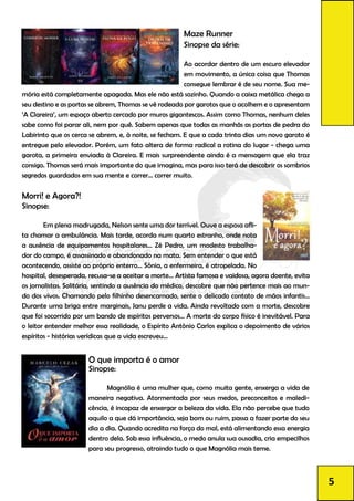 O que importa é o amor
Sinopse:
	 Magnólia é uma mulher que, como muita gente, enxerga a vida de
maneira negativa. Atormentada por seus medos, preconceitos e maledi-
cência, é incapaz de enxergar a beleza da vida. Ela não percebe que tudo
aquilo a que dá importância, seja bom ou ruim, passa a fazer parte do seu
dia a dia. Quando acredita na força do mal, está alimentando essa energia
dentro dela. Sob essa influência, o medo anula sua ousadia, cria empecilhos
para seu progresso, atraindo tudo o que Magnólia mais teme.
Maze Runner
Sinopse da série:
Ao acordar dentro de um escuro elevador
em movimento, a única coisa que Thomas
consegue lembrar é de seu nome. Sua me-
mória está completamente apagada. Mas ele não está sozinho. Quando a caixa metálica chega a
seu destino e as portas se abrem, Thomas se vê rodeado por garotos que o acolhem e o apresentam
‘A Clareira’, um espaço aberto cercado por muros gigantescos. Assim como Thomas, nenhum deles
sabe como foi parar ali, nem por quê. Sabem apenas que todas as manhãs as portas de pedra do
Labirinto que os cerca se abrem, e, à noite, se fecham. E que a cada trinta dias um novo garoto é
entregue pelo elevador. Porém, um fato altera de forma radical a rotina do lugar - chega uma
garota, a primeira enviada à Clareira. E mais surpreendente ainda é a mensagem que ela traz
consigo. Thomas será mais importante do que imagina, mas para isso terá de descobrir os sombrios
segredos guardados em sua mente e correr... correr muito.
Morri! e Agora?!
Sinopse:
	 Em plena madrugada, Nelson sente uma dor terrível. Ouve a esposa afli-
ta chamar a ambulância. Mais tarde, acorda num quarto estranho, onde nota
a ausência de equipamentos hospitalares... Zé Pedro, um modesto trabalha-
dor do campo, é assassinado e abandonado na mata. Sem entender o que está
acontecendo, assiste ao próprio enterro... Sônia, a enfermeira, é atropelada. No
hospital, desesperada, recusa-se a aceitar a morte... Artista famosa e vaidosa, agora doente, evita
os jornalistas. Solitária, sentindo a ausência do médico, descobre que não pertence mais ao mun-
do dos vivos. Chamando pelo filhinho desencarnado, sente o delicado contato de mãos infantis...
Durante uma briga entre marginais, Janu perde a vida. Ainda revoltado com a morte, descobre
que foi socorrido por um bando de espíritos perversos... A morte do corpo físico é inevitável. Para
o leitor entender melhor essa realidade, o Espírito Antônio Carlos explica o depoimento de vários
espíritos - histórias verídicas que a vida escreveu...
5
 