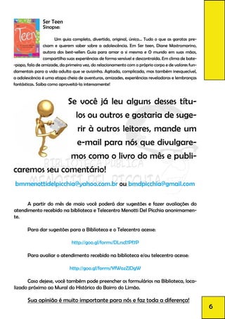 Ser Teen
Sinopse:
	 Um guia completo, divertido, original, único... Tudo o que as garotas pre-
cisam e querem saber sobre a adolescência. Em Ser teen, Diane Mastromarino,
autora dos best-sellers Guia para amar a si mesma e O mundo em suas mãos,
compartilha suas experiências de forma sensível e descontraída. Em clima de bate-
-papo, fala de amizade, da primeira vez, do relacionamento com o próprio corpo e de valores fun-
damentais para a vida adulta que se avizinha. Agitada, complicada, mas também inesquecível,
a adolescência é uma etapa cheia de aventuras, amizades, experiências reveladoras e lembranças
fantásticas. Saiba como aproveitá-la intensamente!
	 	Se você já leu alguns desses títu-
los ou outros e gostaria de suge-
rir à outros leitores, mande um
e-mail para nós que divulgare-
mos como o livro do mês e publi-
caremos seu comentário!
bmmenottidelpicchia@yahoo.com.br ou bmdpicchia@gmail.com
	 A partir do mês de maio você poderá dar sugestões e fazer avaliações do
atendimento recebido na biblioteca e Telecentro Menotti Del Picchia anonimamen-
te.
	 Para dar sugestões para a Biblioteca e o Telecentro acesse:
http://goo.gl/forms/DLrsd7Pf7P
	 Para avaliar o atendimento recebido na biblioteca e/ou telecentro acesse:
http://goo.gl/forms/YfWozZJDgW
	 Caso dejese, você também pode preencher os formulários na Biblioteca, loca-
lizado próximo ao Mural do Histórico do Bairro do Limão.
	 Sua opinião é muito importante para nós e faz toda a diferença!
6
 