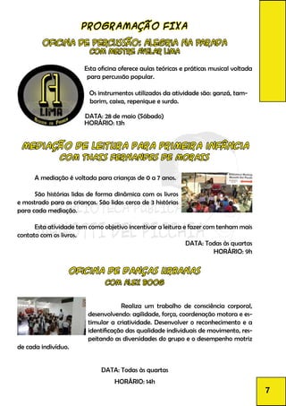 PROGRAMAÇÃO FIXA
Oficina de Percussão: Alegria na Parada
Com Mestre Avelar lima
Esta oficina oferece aulas teóricas e práticas musical voltada
para percussão popular.
Os instrumentos utilizados da atividade são: ganzá, tam-
borim, caixa, repenique e surdo.
DATA: 28 de maio (Sábado)
HORÁRIO: 13h
mediação de leitura para primeira infância
COM THAIS FERNANDES DE MORAIS
	 A mediação é voltada para crianças de 0 a 7 anos.
	
	 São histórias lidas de forma dinâmica com os livros
e mostrado para as crianças. São lidas cerca de 3 histórias
para cada mediação.
	
	 Esta atividade tem como objetivo incentivar a leitura e fazer com tenham mais
contato com os livros.
DATA: Todas às quartas
HORÁRIO: 9h
Oficina de Danças Urbanas
Com Alex Boog
		 Realiza um trabalho de consciência corporal,
desenvolvendo: agilidade, força, coordenação motora e es-
timular a criatividade. Desenvolver o reconhecimento e a
identificação das qualidade individuais de movimento, res-
peitando as diversidades do grupo e o desempenho motriz
de cada indivíduo.
DATA: Todas às quartas
HORÁRIO: 14h
7
 
