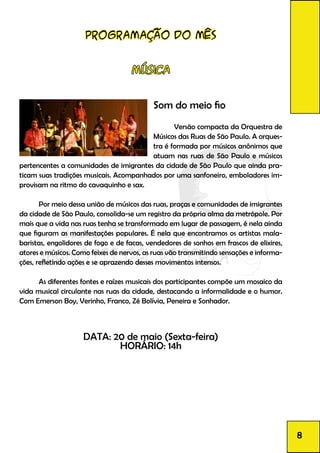 Programação do mês
Música
Som do meio fio
		 Versão compacta da Orquestra de
Músicos das Ruas de São Paulo. A orques-
tra é formada por músicos anônimos que
atuam nas ruas de São Paulo e músicos
pertencentes a comunidades de imigrantes da cidade de São Paulo que ainda pra-
ticam suas tradições musicais. Acompanhados por uma sanfoneiro, emboladores im-
provisam na ritmo do cavaquinho e sax.
	 Por meio dessa união de músicos das ruas, praças e comunidades de imigrantes
da cidade de São Paulo, consolida-se um registro da própria alma da metrópole. Por
mais que a vida nas ruas tenha se transformado em lugar de passagem, é nela ainda
que figuram as manifestações populares. É nela que encontramos os artistas mala-
baristas, engolidores de fogo e de facas, vendedores de sonhos em frascos de elixires,
atores e músicos. Como feixes de nervos, as ruas vão transmitindo sensações e informa-
ções, refletindo ações e se aprazendo desses movimentos intensos.
	 As diferentes fontes e raízes musicais dos participantes compõe um mosaico da
vida musical circulante nas ruas da cidade, destacando a informalidade e o humor.
Com Emerson Boy, Verinho, Franco, Zé Bolívia, Peneira e Sonhador.
DATA: 20 de maio (Sexta-feira)
HORÁRIO: 14h
8
 
