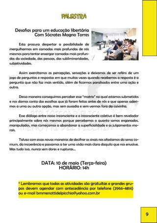 Palestra
Desafios para um educação libertária
Com Sócrates Magno Torres
	 Esta procura despertar a possibilidade de
mergulharmos em camadas mais profundas de nós
mesmos para tentar enxergar camadas mais profun-
das da sociedade, das pessoas, das subliminaridades,
subjetividades.
	 Assim exercitamos as percepções, sensações e deixamos de ser reféns de um
jogo de perguntas e respostas em que muitas vezes quando recebemos a resposta é a
pergunta que não faz mais sentido, além de ficarmos paralisados entre uma ação e
outra.
	 Dessa maneira conseguimos perceber esse “matrix” no qual estamos submetidos
e nos damos conta das escolhas que já foram feitas antes de nós e que apenas aderi-
mos a uma ou outra opção, mas sem ousadia e sem vermos fora da caixinha.
	 Esse diálogo entre nosso inconsciente e o inconsciente coletivo é bem revelador
principalmente sobre nós mesmos porque percebemos o quanto somos enganados,
manipulados, mas começamos a abandonar a superficialidade e os julgamentos mo-
rais.
	 Talvez com essas novas maneiras de decifrar os sinais nos afastamos do senso co-
mum, da incoerência e passamos a ter uma visão mais clara daquilo que nos envolve.
Mas tudo isso, nunca sem dores e rupturas...
DATA: 10 de maio (Terça-feira)
HORÁRIO: 14h
	
	
* Lembramos que todas as atividades são gratuitas e grandes gru-
pos devem agendar com antecedência por telefone (3966-4814)
ou e-mail bmmenottidelpicchia@yahoo.com.br
9
 