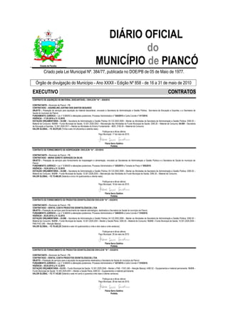 DIÁRIO OFICIAL
                                                                                do
.
        Estado da Paraíba
                                                                      MUNICÍPIO de PIANCÓ
            Criado pela Lei Municipal Nº. 384/77, publicada no DOE/PB de 05 de Maio de 1977.

    Órgão de divulgação do Município - Ano XXXII - Edição Nº 858 - de 16 a 31 de maio de 2010

EXECUTIVO                                                                                                                                             CONTRATOS
CONTRATO DE AQUISIÇÃO DE MATERIAL DESCARTÁVEL / DIV/LIC/N º N º - 030/2010

CONTRATANTE – Município de Piancó - PB.
CONTRATADO – AGUINELINO JUSTINO DOS SANTOS SEGUNDO
OBJETO – Prestação de serviços para aquisição de material descartável, vinculado a Secretaria de Administração e Gestão Pública, Secretaria de Educação e Esportes, e a Secretaria de
Saúde do município de Piancó.
FUNDAMENTO JURÍDICO – Lei n° 8.666/93 e alterações posteriores, Processo Administrativo nº 024/2010 e Carta Convite nº 017/2010.
VIGÊNCIA – 17.05.2010 a 31.12.2010
DOTAÇÃO ORÇAMENTÁRIA – 03.000 – Secretaria de Administração e Gestão Pública; 04.122.2002.2008 – Manter as Atividades da Secretaria de Administração e Gestão Pública; 3390.30 –
Material de Consumo; 10.010 – Fundo Municipal de Saúde; 10.301.2026.2053 – Manutenção das Atividades do Fundo Municipal de Saúde; 3390.30 – Material de Consumo; 04.000 – Secretaria
de Educação e Esportes; 12.361.2040.2011 – Manter as Atividades do Ensino Fundamental – MDE; 3190.30 – Material de Consumo.
VALOR GLOBAL – R$ 36.870,00 (Trinta e seis mil oitocentos e setenta reais).
                                                                               Publique-se e dê-se ciência
                                                                           Paço Municipal, 17 de maio de 2010.



                                                                                Flávia Serra Galdino
                                                                                       Prefeita
CONTRATO DE FORNECIMENTO DE HOSPEDAGEM / DIV/LIC/N º N º - 031/2010

CONTRATANTE – Município de Piancó - PB.
CONTRATADO – MARIA GORETE GERVAZIO DA SILVA
OBJETO – Prestação de serviços para fornecimento de hospedagem e alimentação, vinculado as Secretarias de Administração e Gestão Pública e a Secretaria de Saúde do município de
Piancó.
FUNDAMENTO JURÍDICO – Lei n° 8.666/93 e alterações posteriores, Processo Administrativo nº 025/2010 e Tomada de Preço nº 005/2010.
VIGÊNCIA – 18.05.2010 a 31.12.2010
DOTAÇÃO ORÇAMENTÁRIA – 03.000 – Secretaria de Administração e Gestão Pública; 04.122.2002.2008 – Manter as Atividades da Secretaria de Administração e Gestão Pública; 3390.30 –
Material de Consumo; 10.010 – Fundo Municipal de Saúde; 10.301.2026.2053 – Manutenção das Atividades do Fundo Municipal de Saúde; 3390.30 – Material de Consumo.
VALOR GLOBAL – R$ 75.480,00 (Setenta e cinco mil quatrocentos e oitenta reais).

                                                                             Publique-se e dê-se ciência
                                                                         Paço Municipal, 18 de maio de 2010.



                                                                                Flávia Serra Galdino
                                                                                       Prefeita
CONTRATO DE FORNECIMENTO DE PRODUTOS ODONTOLÓGICOS/ DIV/LIC/N º N º - 032/2010

CONTRATANTE – Município de Piancó - PB.
CONTRATADO – DENTAL COSTA PRODUTOS ODONTOLÓGICOS LTDA
OBJETO – Prestação de serviços para fornecimento de material odontológico, destinados a Secretaria de Saúde do município de Piancó.
FUNDAMENTO JURÍDICO – Lei n° 8.666/93 e alterações posteriores, Processo Administrativo nº 026/2010 e Carta Convite nº 018/2010.
VIGÊNCIA – 26.05.2010 a 31.12.2010
DOTAÇÃO ORÇAMENTÁRIA – 03.000 – Secretaria de Administração e Gestão Pública; 04.122.2002.2008 – Manter as Atividades da Secretaria de Administração e Gestão Pública; 3390.30 –
Material de Consumo; 10.010 – Fundo Municipal de Saúde; 10.301.2029.2051– Manter o Saúde Plena; 3390.30 – Material de Consumo; 10.010 – Fundo Municipal de Saúde; 10.301.2029.2049 –
PAB-FIXO (AB – Atenção Básica).
VALOR GLOBAL – R$ 76.422,20 (Setenta e seis mil quatrocentos e vinte e dois reais e vinte centavos).

                                                                             Publique-se e dê-se ciência
                                                                         Paço Municipal, 26 de maio de 2010.



                                                                                Flávia Serra Galdino
                                                                                       Prefeita
CONTRATO DE FORNECIMENTO DE PRODUTOS ODONTOLÓGICOS/ DIV//LIC/N º N º - 033/2010

CONTRATANTE – Município de Piancó - PB.
CONTRATADO – DENTAL COSTA PRODUTOS ODONTOLÓGICOS LTDA
OBJETO – Prestação de serviços para a aquisição de equipamentos destinados a Secretaria de Saúde do município de Piancó.
FUNDAMENTO JURÍDICO – Lei n° 8.666/93 e alterações posteriores, Processo Administrativo nº 027/2010 e Carta Convite nº 019/2010.
VIGÊNCIA – 28.05.2010 a 31.12.2010
DOTAÇÃO ORÇAMENTÁRIA –10.010 – Fundo Municipal de Saúde; 10.301.2029.2049 – Manter o PAB - FIXO (AB – Atenção Básica); 4490.52 – Equipamentos e material permanente; 10.010 –
Fundo Municipal de Saúde; 10.302.2029.2051 – Manter a Saúde Plena; 4490.52 – Equipamentos e material permanente.
VALOR GLOBAL – R$ 77.143,80 (Setenta e sete mil cento e quarenta e três reais e oitenta centavos).

                                                                             Publique-se e dê-se ciência
                                                                         Paço Municipal, 28 de maio de 2010.



                                                                                Flávia Serra Galdino
                                                                                       Prefeita
 