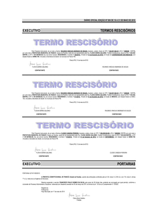 DIÁRIO OFICIAL EDIÇÃO Nº 858 DE 16 A 31 DE MAIO DE 2010




EXECUTIVO                                                                                                                       TERMOS RESCISÓRIOS




                Pelo Presente Instrumento, de um lado a Senhor RICARDO VINICIUS ANDRADE DE SOUZA, brasileiro, solteiro, titular do CPF nº 044.057.584-25 e RG nº 2569528 - SSP/PB,
por outro lado a PREFEITURA MUNICIPAL DE PIANCÓ- Estado da Paraíba, neste ato ora representado pela Sra. FLÁVIA SERRA GALDINO, Prefeita Constitucional, titular do RG nº 935.938-
SSP/PB. e CPF nº 451.967804-00, fica, de comum acordo, RESCINDIDO o Contrato nº 003/2010, firmado em 01 de fevereiro de 2010, na função de COORDENADOR DOS MEDICOS, com
lotação fixada no SAMU-192, vinculado a Secretaria de Saúde do município de Piancó-PB.

                                                                             Piancó-PB, 31 de maio de 2010.



                FLÁVIA SERRA GALDINO                                                                                               RICARDO VINICIUS ANDRADE DE SOUZA

                    CONTRATANTE                                                                                                               CONTRATADO




                Pelo Presente Instrumento, de um lado a Senhor RICARDO VINICIUS ANDRADE DE SOUZA, brasileiro, solteiro, titular do CPF nº 044.057.584-25 e RG nº 2569528 - SSP/PB,
por outro lado a PREFEITURA MUNICIPAL DE PIANCÓ- Estado da Paraíba, neste ato ora representado pela Sra. FLÁVIA SERRA GALDINO, Prefeita Constitucional, titular do RG nº 935.938-
SSP/PB.e CPF nº 451.967804-00, fica, de comum acordo, RESCINDIDO o Contrato nº 011/2010, firmado em 01 de fevereiro de 2010, na função de MEDICO, com lotação fixada no SAMU-
192, vinculado a Secretaria de Saúde do município de Piancó-PB.

                                                                             Piancó-PB, 31 de maio de 2010.




                   FLÁVIA SERRA GALDINO                                                                                                RICARDO VINICIUS ANDRADE DE SOUZA

                      CONTRATANTE                                                                                                                  CONTRATADO




               Pelo Presente Instrumento, de um lado a Senhora CLEIDE CANDEIA PEREIRA, brasileira, solteira, titular do CPF nº 056.209.954-96 e RG nº 2695582- SSP/PB, por outro lado a
PREFEITURA MUNICIPAL DE PIANCÓ- Estado da Paraíba, neste ato ora representado pela Sra. FLÁVIA SERRA GALDINO, Prefeita Constitucional, titular do RG nº 935.938-SSP/PB. e CPF
nº 451.967804-00, fica, de comum acordo, RESCINDIDO o Contrato nº 015/2010, firmado em 01 de fevereiro de 2010, na função de ENFERMEIRA, com lotação fixada no SAMU-192,
vinculado a Secretaria de Saúde do município de Piancó-PB.


                                                                             Piancó-PB, 31 de maio de 2010.




                      FLÁVIA SERRA GALDINO                                                                                                      CLEIDE CANDEIA PEREIRA

                          CONTRATANTE                                                                                                                CONTRATADO




EXECUTIVO                                                                                                                                                   PORTARIAS

PORTARIA/ GP Nº/ 400/2010

                                  A PREFEITA CONSTITUCIONAL DE PIANCÓ, Estado da Paraíba, usando das atribuições conferidas pelo art. 64, inciso V e XXII c/c o art. 76, inciso II, alínea
“f” e “g”, todos da Lei Orgânica do Município,

                              Resolve suspender o servidor FRANCISCO PAULO GOMES DA SILVA, pelo prazo de 30 (trinta) dias, podendo ser prorrogado por igual período, conforme a
conclusão de Processo Administrativo Disciplinar, instaurado por Despacho exarado em 26 de março de 2010, na forma do art. 133 da Lei Complementar nº 12/2002.

                              Registre-se.
                              Publique-se.
                              Paço Municipal, em 17 de maio de 2010



                                                                                   Flávia Serra Galdino
                                                                                          Prefeita
 