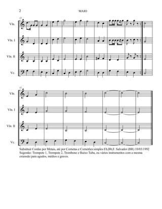 %
%
%
>
−−
−−
−−
−−
Vln.
Vln. I
Vln. II
Vc.
22
−œ œœ œ
œ œ
œ œ
œ œ
œ œ
œ œ
œ œ
œ œ
œ œ
œ œ
œ œ
œ
œ
˙
˙
˙
œ œ
œ œ
œ œ
œ œ
œ œ
˙
˙
˙
˙
œ œ
œ œ
œ∀ œ
œ œ
œ œœœ≈œ
œ œœœ≈œ
œ œ
œ œ
Ι
œ
‰ Ι
œ
‰
Ι
œ ‰
Ι
œ ‰
ι
œ ‰ ι
œ ‰
œ œ
˙
˙
˙
˙
%
%
%
>
Vln.
Vln. I
Vln. II
Vc.
32
œ œ
œ œ
œ œ
œ œ
˙
˙
˙
œ œ
˙
˙
˙
œ œ
˙
˙
˙
œ œ
˙
˙
˙
˙
˙
˙
˙
˙
˙
˙
˙
˙
2 MAIO
Substituir Cordas por Metais, até por Cornetas e Cornetões:simples Eb,Bb,F. Salvador (BR) 10/03/1992
Sugestão: Trompete 1, Trompete 2, Trombone e Baixo Tuba, ou vários instrumentos com a mesma
extensão para agudos, médios e graves.
 