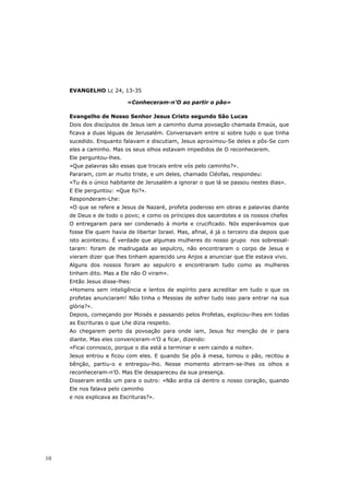 EVANGELHO Lc 24, 13-35

                           «Conheceram-n’O ao partir o pão»

     Evangelho de Nosso Senhor Jesus Cristo segundo São Lucas
     Dois dos discípulos de Jesus iam a caminho duma povoação chamada Emaús, que
     ficava a duas léguas de Jerusalém. Conversavam entre si sobre tudo o que tinha
     sucedido. Enquanto falavam e discutiam, Jesus aproximou-Se deles e pôs-Se com
     eles a caminho. Mas os seus olhos estavam impedidos de O reconhecerem.
     Ele perguntou-lhes.
     «Que palavras são essas que trocais entre vós pelo caminho?».
     Pararam, com ar muito triste, e um deles, chamado Cléofas, respondeu:
     «Tu és o único habitante de Jerusalém a ignorar o que lá se passou nestes dias».
     E Ele perguntou: «Que foi?».
     Responderam-Lhe:
     «O que se refere a Jesus de Nazaré, profeta poderoso em obras e palavras diante
     de Deus e de todo o povo; e como os príncipes dos sacerdotes e os nossos chefes
     O entregaram para ser condenado à morte e crucificado. Nós esperávamos que
     fosse Ele quem havia de libertar Israel. Mas, afinal, é já o terceiro dia depois que
     isto aconteceu. É verdade que algumas mulheres do nosso grupo nos sobressal-
     taram: foram de madrugada ao sepulcro, não encontraram o corpo de Jesus e
     vieram dizer que lhes tinham aparecido uns Anjos a anunciar que Ele estava vivo.
     Alguns dos nossos foram ao sepulcro e encontraram tudo como as mulheres
     tinham dito. Mas a Ele não O viram».
     Então Jesus disse-lhes:
     «Homens sem inteligência e lentos de espírito para acreditar em tudo o que os
     profetas anunciaram! Não tinha o Messias de sofrer tudo isso para entrar na sua
     glória?».
     Depois, começando por Moisés e passando pelos Profetas, explicou-lhes em todas
     as Escrituras o que Lhe dizia respeito.
     Ao chegarem perto da povoação para onde iam, Jesus fez menção de ir para
     diante. Mas eles convenceram-n’O a ficar, dizendo:
     «Ficai connosco, porque o dia está a terminar e vem caindo a noite».
     Jesus entrou e ficou com eles. E quando Se pôs à mesa, tomou o pão, recitou a
     bênção, partiu-o e entregou-lho. Nesse momento abriram-se-lhes os olhos e
     reconheceram-n’O. Mas Ele desapareceu da sua presença.
     Disseram então um para o outro: «Não ardia cá dentro o nosso coração, quando
     Ele nos falava pelo caminho
     e nos explicava as Escrituras?».




10
 