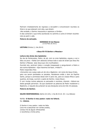 Partiram imediatamente de regresso a Jerusalém e encontraram reunidos os
Onze e os que estavam com eles, que diziam:
«Na verdade, o Senhor ressuscitou e apareceu a Simão».
E eles contaram o que tinha acontecido no caminho e como O tinham reconhe-
cido ao partir o pão.

Palavra da salvação.

                           DOMINGO IV da Páscoa
                              (15 de Maio de 2011)

LEITURA I Actos 2, 14a.36-41

                        «Deus fê-l’O Senhor e Messias»


Leitura dos Actos dos Apóstolos
No dia de Pentecostes, Pedro, de pé, com os onze Apóstolos, ergueu a voz e
falou ao povo: «Saiba com absoluta certeza toda a casa de Israel que Deus fez
Senhor e Messias esse Jesus que vós crucificastes».
Ouvindo isto, sentiram todos o coração trespassado e perguntaram a Pedro e
aos outros Apóstolos: «Que havemos de fazer, irmãos?».
Pedro respondeu-lhes:
«Convertei-vos e peça cada um de vós o Baptismo em nome de Jesus Cristo,
para vos serem perdoados os pecados. Recebereis então o dom do Espírito
Santo, porque a promessa desse dom é para vós, para os vossos filhos e para
quantos, de longe, ouvirem o apelo do Senhor, nosso Deus».
E com muitas outras palavras os persuadia e exortava, dizendo: «Salvai-vos
desta geração perversa». Os que aceitaram as palavras de Pedro receberam o
Baptismo, e naquele dia juntaram-se aos discípulos cerca de três mil pessoas.
Palavra do Senhor.


SALMO RESPONSORIAL Salmo 22 (23), 1-3a.3b-4.5.6 (R. 1 ou Aleluia)


Refrão: O Senhor é meu pastor: nada me faltará.
Ou: Aleluia.


O Senhor é meu pastor: nada me falta.
Leva-me a descansar em verdes prados,
conduz-me às águas refrescantes
e reconforta a minha alma.




                                             11
 