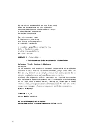 Ele me guia por sendas direitas por amor do seu nome.
     Ainda que tenha de andar por vales tenebrosos,
     não temerei nenhum mal, porque Vós estais comigo:
     o vosso cajado e o vosso báculo
     me enchem de confiança.

     Para mim preparais a mesa,
     à vista dos meus adversários;
     com óleo me perfumais a cabeça,
     e o meu cálice transborda.

     A bondade e a graça hão-de acompanhar-me,
     todos os dias da minha vida,
     e habitarei na casa do Senhor
     para todo o sempre.

     LEITURA II 1 Pedro 2, 20b-25

               «Voltastes para o pastor e guarda das vossas almas»

     Leitura da Primeira Epístola de São Pedro
     Caríssimos:
     Se vós, fazendo o bem, suportais o sofrimento com paciência, isto é uma graça
     aos olhos de Deus. Para isto é que fostes chamados, porque Cristo sofreu tam-
     bém por vós, deixando-vos o exemplo, para que sigais os seus passos. Ele não
     cometeu pecado algum e na sua boca não se encontrou mentira.
     Insultado, não pagava com injúrias; maltratado, não respondia com ameaças;
     mas entregava-Se Àquele que julga com justiça. Ele suportou os nossos pecados
     no seu Corpo, sobre o madeiro da cruz, a fim de que, mortos para o pecado,
     vivamos para a justiça: pelas suas chagas fomos curados. Vós éreis como ovelhas
     desgarradas, mas agora voltastes para o pastor e guarda das vossas almas.
     Palavra do Senhor.


     ALELUIA Jo 10, 14
     Refrão: Aleluia. Repete-se


     Eu sou o bom pastor, diz o Senhor:
     conheço as minhas ovelhas e elas conhecem-Me. Refrão




12
 
