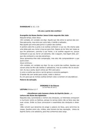 EVANGELHO Jo 10, 1-10

                       «Eu sou a porta das ovelhas»


Evangelho de Nosso Senhor Jesus Cristo segundo São João
Naquele tempo, disse Jesus:
«Em verdade, em verdade vos digo: Aquele que não entra no aprisco das ove-
lhas pela porta, mas entra por outro lado, é ladrão e salteador.
Mas aquele que entra pela porta é o pastor das ovelhas.
O porteiro abre-lhe a porta e as ovelhas conhecem a sua voz. Ele chama cada
uma delas pelo seu nome e leva-as para fora. Depois de ter feito sair todas as
que lhe pertencem, caminha à sua frente; e as ovelhas seguem-no, porque
conhecem a sua voz. Se for um estranho, não o seguem, mas fogem dele, por-
que não conhecem a voz dos estranhos».
Jesus apresentou-lhes esta comparação, mas eles não compreenderam o que
queria dizer.
Jesus continuou:
«Em verdade, em verdade vos digo: Eu sou a porta das ovelhas. Aqueles que
vieram antes de Mim são ladrões e salteadores, mas as ovelhas não os escuta-
ram. Eu sou a porta. Quem entrar por Mim será salvo:
é como a ovelha que entra e sai do aprisco e encontra pastagem.
O ladrão não vem senão para roubar, matar e destruir.
Eu vim para que as minhas ovelhas tenham vida e a tenham em abundância».
Palavra da salvação.



                           DOMINGO V da Páscoa
                              (22 de Maio de 2011)
LEITURA I Actos 6,1-7

        «Escolheram sete homens cheios do Espírito Santo ...»
Leitura dos Actos dos Apóstolos
Naqueles dias, aumentando o número dos discípulos, os helenistas começaram
a murmurar contra os hebreus, porque no serviço diário não se fazia caso das
suas viúvas. Então os Doze convocaram a assembleia dos discípulos e disse-
ram:
«Não convém que deixemos de pregar a palavra de Deus, para servirmos às
mesas. Escolhei entre vós, irmãos, sete homens de boa reputação, cheios do
Espírito Santo e de sabedoria, para lhes confiarmos esse cargo.




                                              13
 
