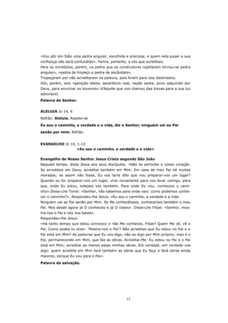 «Vou pôr em Sião uma pedra angular, escolhida e preciosa; e quem nela puser a sua
confiança não será confundido». Honra, portanto, a vós que acreditais.
Para os incrédulos, porém, «a pedra que os construtores rejeitaram tornou-se pedra
angular», «pedra de tropeço e pedra de escândalo».
Tropeçaram por não acreditarem na palavra, pois foram para isso destinados.
Vós, porém, sois «geração eleita, sacerdócio real, nação santa, povo adquirido por
Deus, para anunciar os louvores» d’Aquele que vos chamou das trevas para a sua luz
admirável.
Palavra do Senhor.


ALELUIA Jo 14, 6
Refrão: Aleluia. Repete-se

Eu sou o caminho, a verdade e a vida, diz o Senhor; ninguém vai ao Pai

senão por mim. Refrão


EVANGELHO Jo 14, 1-12
                «Eu sou o caminho, a verdade e a vida»

Evangelho de Nosso Senhor Jesus Cristo segundo São João
Naquele tempo, disse Jesus aos seus discípulos: «Não se perturbe o vosso coração.
Se acreditais em Deus, acreditai também em Mim. Em casa de meu Pai há muitas
moradas; se assim não fosse, Eu vos teria dito que vou preparar-vos um lugar?
Quando eu for preparar-vos um lugar, virei novamente para vos levar comigo, para
que, onde Eu estou, estejais vós também. Para onde Eu vou, conheceis o cami-
nho».Disse-Lhe Tomé: «Senhor, não sabemos para onde vais: como podemos conhe-
cer o caminho?». Respondeu-lhe Jesus: «Eu sou o caminho, a verdade e a vida.
Ninguém vai ao Pai senão por Mim. Se Me conhecêsseis, conheceríeis também o meu
Pai. Mas desde agora já O conheceis e já O vistes». Disse-Lhe Filipe: «Senhor, mos-
tra-nos o Pai e isto nos basta».
Respondeu-lhe Jesus:
«Há tanto tempo que estou convosco e não Me conheces, Filipe? Quem Me vê, vê o
Pai. Como podes tu dizer: ‘Mostra-nos o Pai’? Não acreditas que Eu estou no Pai e o
Pai está em Mim? As palavras que Eu vos digo, não as digo por Mim próprio; mas é o
Pai, permanecendo em Mim, que faz as obras. Acreditai-Me: Eu estou no Pai e o Pai
está em Mim; acreditai ao menos pelas minhas obras. Em verdade, em verdade vos
digo: quem acredita em Mim fará também as obras que Eu faço e fará obras ainda
maiores, porque Eu vou para o Pai».
Palavra da salvação.




                                                15
 