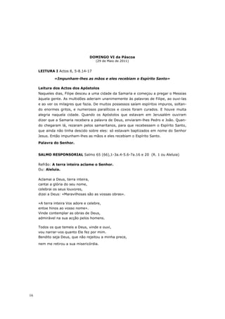 DOMINGO VI da Páscoa
                                     (29 de Maio de 2011)


     LEITURA I Actos 8, 5-8.14-17

              «Impunham-lhes as mãos e eles recebiam o Espírito Santo»

     Leitura dos Actos dos Apóstolos
     Naqueles dias, Filipe desceu a uma cidade da Samaria e começou a pregar o Messias
     àquela gente. As multidões aderiam unanimemente às palavras de Filipe, ao ouvi-las
     e ao ver os milagres que fazia. De muitos possessos saíam espíritos impuros, soltan-
     do enormes gritos, e numerosos paralíticos e coxos foram curados. E houve muita
     alegria naquela cidade. Quando os Apóstolos que estavam em Jerusalém ouviram
     dizer que a Samaria recebera a palavra de Deus, enviaram-lhes Pedro e João. Quan-
     do chegaram lá, rezaram pelos samaritanos, para que recebessem o Espírito Santo,
     que ainda não tinha descido sobre eles: só estavam baptizados em nome do Senhor
     Jesus. Então impunham-lhes as mãos e eles recebiam o Espírito Santo.
     Palavra do Senhor.


     SALMO RESPONSORIAL Salmo 65 (66),1-3a.4-5.6-7a.16 e 20 (R. 1 ou Aleluia)

     Refrão: A terra inteira aclame o Senhor.
     Ou: Aleluia.

     Aclamai a Deus, terra inteira,
     cantai a glória do seu nome,
     celebrai os seus louvores,
     dizei a Deus: «Maravilhosas são as vossas obras».

     «A terra inteira Vos adore e celebre,
     entoe hinos ao vosso nome».
     Vinde contemplar as obras de Deus,
     admirável na sua acção pelos homens.

     Todos os que temeis a Deus, vinde e ouvi,
     vou narrar-vos quanto Ele fez por mim.
     Bendito seja Deus, que não rejeitou a minha prece,

     nem me retirou a sua misericórdia.




16
 