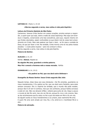 LEITURA II 1 Pedro 3, 15-18

        «Morreu segundo a carne, mas voltou à vida pelo Espírito»

Leitura da Primeira Epístola de São Pedro
Caríssimos: Venerai Cristo Senhor em vossos corações, prontos sempre a respon-
der, a quem quer que seja, sobre a razão da vossa esperança. Mas seja com bran-
dura e respeito, conservando uma boa consciência, para que, naquilo mesmo em
que fordes caluniados, sejam confundidos os que dizem mal do vosso bom proce-
dimento em Cristo. Mais vale padecer por fazer o bem, se for essa a vontade de
Deus, do que por fazer o mal. Na verdade, Cristo morreu uma só vez pelos nossos
pecados – o Justo pelos injustos – para nos conduzir a Deus.
Morreu segundo a carne, mas voltou à vida pelo Espírito.

Palavra do Senhor.


ALELUIA Jo 14, 23
Refrão: Aleluia. Repete-se

Se alguém Me ama, guardará a minha palavra.

Meu Pai o amará e faremos nele a nossa morada. Refrão


EVANGELHO Jo 14, 15-21

             «Eu pedirei ao Pai, que vos dará outro Defensor»

Evangelho de Nosso Senhor Jesus Cristo segundo São João


Naquele tempo, disse Jesus aos seus discípulos: «Se Me amardes, guardareis os
meus mandamentos. E Eu pedirei ao Pai, que vos dará outro Paráclito, para estar
sempre convosco: Ele é o Espírito da verdade, que o mundo não pode receber,
porque não O vê nem O conhece, mas que vós conheceis, porque habita convosco
e está em vós. Não vos deixarei órfãos: voltarei para junto de vós. Daqui a pouco
o mundo já não Me verá, mas vós ver-Me-eis, porque Eu vivo e vós vivereis. Nes-
se dia reconhecereis que Eu estou no Pai e que vós estais em Mim e Eu em vós.
Se alguém aceita os meus mandamentos e os cumpre, esse realmente Me ama.
E quem Me ama será amado por meu Pai, e Eu amá-lo-ei e manifestar-Me-ei a
ele».

Palavra da salvação.




                                               17
 