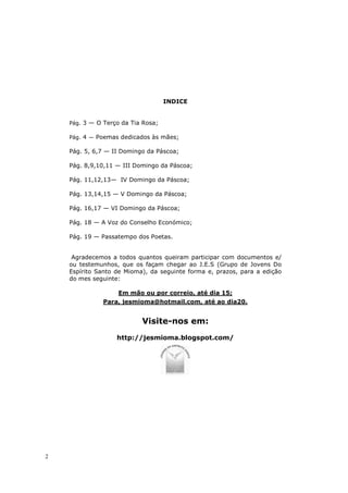 INDICE


    Pág. 3 — O Terço da Tia Rosa;

    Pág. 4 — Poemas dedicados às mães;

    Pág. 5, 6,7 — II Domingo da Páscoa;

    Pág. 8,9,10,11 — III Domingo da Páscoa;

    Pág. 11,12,13— IV Domingo da Páscoa;

    Pág. 13,14,15 — V Domingo da Páscoa;

    Pág. 16,17 — VI Domingo da Páscoa;

    Pág. 18 — A Voz do Conselho Económico;

    Pág. 19 — Passatempo dos Poetas.


     Agradecemos a todos quantos queiram participar com documentos e/
    ou testemunhos, que os façam chegar ao J.E.S (Grupo de Jovens Do
    Espírito Santo de Mioma), da seguinte forma e, prazos, para a edição
    do mes seguinte:

                    Em mão ou por correio, até dia 15;
               Para, jesmioma@hotmail.com, até ao dia20.


                           Visite-nos em:
                   http://jesmioma.blogspot.com/




2
 