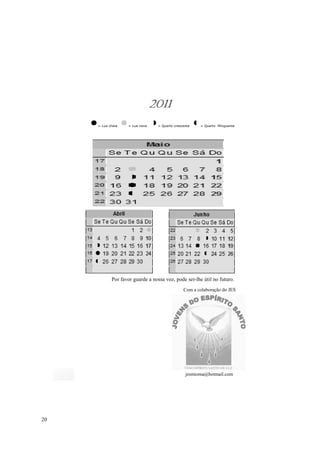 2011
     = Lua cheia   = Lua nova    = Quarto crescente   = Quarto Minguante




            Por favor guarde a nossa voz, pode ser-lhe útil no futuro.
                                               Com a colaboração do JES




                                                jesmioma@hotmail.com




20
 