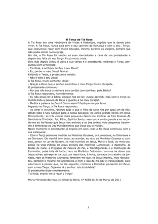 O Terço da Tia Rosa
A Tia Rosa era uma vendedora de frutas e hortaliças, negócio que ia dando para
viver. A Tia Rosa, nunca saía sem o seu carrinho da hortaliça e sem o seu… Terço,
que costumava rezar com muita devoção, mesmo durante as viagens, sempre que
não podia entrar numa igreja.
Um dia, a Tia Rosa foi vender as suas mercadorias a casa de um protestante e
depois deu falta do seu Terço. Ficou muito triste.
Dois dias depois voltou lá para a sua venda e o protestante, exibindo o Terço, per-
guntou com ar trocista:
- Tia Rosa, a senhora perdeu o seu Deus?
- Eu, perder o meu Deus? Nunca!
Exibindo o Terço, o protestante insistiu:
- Não é este o seu Deus?
A Tia Rosa, muito contente, disse:
- Graças a Deus que o senhor encontrou o meu Terço. Muito obrigada.
O protestante continuou:
- Por que não troca a senhora este cordão com bolinhas, pela Bíblia?
A Tia Rosa respondeu, humildemente:
- Eu não posso ler a Bíblia, porque não sei ler, nunca aprendi, mas com o Terço eu
medito toda a palavra de Deus e guardo-a no meu coração.
- Medita a palavra de Deus? Como assim? Explique-me por favor.
Pegando no Terço, a Tia Rosa respondeu:
- Ao olhar o crucifixo, recordo tudo o que o Filho de Deus fez por cada um de nós,
dando todo o Seu Sangue para a nossa salvação; na conta grande penso em Deus
Omnipotente; as três contas mais pequenas fazem-me lembrar as três Pessoas da
Santíssima Trindade: Pai, Filho, Espírito Santo; vem outra conta grande e eu recor-
do-me do Pai-Nosso que Jesus nos ensinou e as dez contas mais pequenas trazem-
me à lembrança os Dez Mandamentos que Deus deu a Moisés.
Neste momento o protestante já engolia em seco, mas a Tia Rosa continuou com a
sua catequese:
- Com o Terço podemos meditar os Mistérios Gozosos, os Luminosos, os Dolorosos e
os Gloriosos. De manhã bem cedo, ao acordar, eu rezo os Mistérios Gozosos e, com
eles, penso no Lar de Nazaré, na vida humilde de Jesus, Maria e José; ao meio-dia,
penso na Vida Pública de Jesus através dos Mistérios Luminosos: o Baptismo, as
Bodas de Caná, a Pregação da Palavra do Pai, a Transfiguração e a Instituição da
Eucaristia; pelas três da tarde, rezo os Mistérios Dolorosos: uno-me às dores que
Jesus sofreu até expirar na cruz, por essa hora; à noite, cansada do trabalho da jor-
nada, rezo os Mistérios Gloriosos: lembram-me que, se Jesus morreu, mas ressusci-
tou, também o mesmo me acontecerá a mim e isso dá-me paz e tranquilidade, para
adormecer a pensar que, no dia seguinte, continuo a trabalhar pensando em Deus,
com o meu Terço. Diga-me lá o senhor: isto é idolatria?
O protestante disse simplesmente:
Tia Rosa, ensine-me a rezar o Terço!

Maria Fernanda Barroca, in Jornal da Beira, nº 4680 de 24 de Março de 2011




                                                 3
 