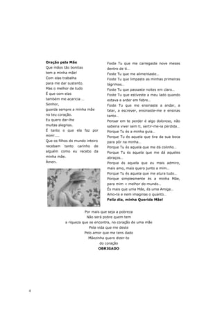 Oração pela Mãe                        Foste Tu que me carregaste nove meses
    Que mãos tão bonitas                   dentro de ti…
    tem a minha mãe!                       Foste Tu que me alimentaste…
    Com elas trabalha                      Foste Tu que limpaste as minhas primeiras
    para me dar sustento.                  lágrimas…
    Mas o melhor de tudo                   Foste Tu que passaste noites em claro…
    É que com elas                         Foste Tu que estiveste a meu lado quando
    também me acaricia …                   estava a arder em febre…
    Senhor,                                Foste Tu que me ensinaste a andar, a
    guarda sempre a minha mãe              falar, a escrever, ensinaste-me e ensinas
    no teu coração.                        tanto…
    Eu quero dar-lhe                       Pensar em te perder é algo doloroso, não
    muitas alegrias.                       saberia viver sem ti, sertir-me-ia perdida…
    É tanto o que ela faz por              Porque Tu és a minha guia…
    mim!....                               Porque Tu és aquela que tira da sua boca
    Que os filhos do mundo inteiro         para pôr na minha…
    recebam    tanto    carinho   de       Porque Tu és aquela que me dá colinho…
    alguém como eu recebo da               Porque Tu és aquela que me dá aqueles
    minha mãe.                             abraços…
    Ámen.                                  Porque és aquela que eu mais admiro,
                                           mais amo, mais quero junto a mim…
                                           Porque Tu és aquela que me atura tudo…
                                           Porque simplesmente és a minha Mãe,
                                           para mim < melhor do mundo…
                                           És mais que uma Mãe, és uma Amiga…
                                           Amo-te e nem imaginas o quanto…
                                           Feliz dia, minha Querida Mãe!


                            Por mais que seja a pobreza
                             Não será pobre quem tem
               a riqueza que se encontra, no coração de uma mãe
                              Pela vida que me deste
                            Pelo amor que me tens dado
                              Mãezinha quero dizer-te
                                       do coração
                                       OBRIGADO




4
 