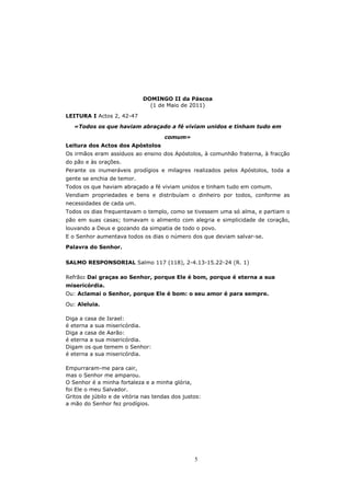 DOMINGO II da Páscoa
                               (1 de Maio de 2011)

LEITURA I Actos 2, 42-47

   «Todos os que haviam abraçado a fé viviam unidos e tinham tudo em

                                      comum»
Leitura dos Actos dos Apóstolos
Os irmãos eram assíduos ao ensino dos Apóstolos, à comunhão fraterna, à fracção
do pão e às orações.
Perante os inumeráveis prodígios e milagres realizados pelos Apóstolos, toda a
gente se enchia de temor.
Todos os que haviam abraçado a fé viviam unidos e tinham tudo em comum.
Vendiam propriedades e bens e distribuíam o dinheiro por todos, conforme as
necessidades de cada um.
Todos os dias frequentavam o templo, como se tivessem uma só alma, e partiam o
pão em suas casas; tomavam o alimento com alegria e simplicidade de coração,
louvando a Deus e gozando da simpatia de todo o povo.
E o Senhor aumentava todos os dias o número dos que deviam salvar-se.
Palavra do Senhor.

SALMO RESPONSORIAL Salmo 117 (118), 2-4.13-15.22-24 (R. 1)

Refrão: Dai graças ao Senhor, porque Ele é bom, porque é eterna a sua
misericórdia.
Ou: Aclamai o Senhor, porque Ele é bom: o seu amor é para sempre.

Ou: Aleluia.

Diga a casa de Israel:
é eterna a sua misericórdia.
Diga a casa de Aarão:
é eterna a sua misericórdia.
Digam os que temem o Senhor:
é eterna a sua misericórdia.

Empurraram-me para cair,
mas o Senhor me amparou.
O Senhor é a minha fortaleza e a minha glória,
foi Ele o meu Salvador.
Gritos de júbilo e de vitória nas tendas dos justos:
a mão do Senhor fez prodígios.




                                                 5
 