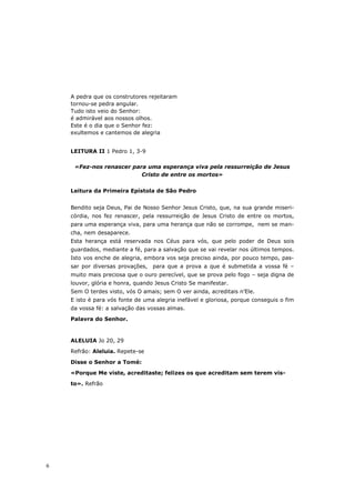 A pedra que os construtores rejeitaram
    tornou-se pedra angular.
    Tudo isto veio do Senhor:
    é admirável aos nossos olhos.
    Este é o dia que o Senhor fez:
    exultemos e cantemos de alegria


    LEITURA II 1 Pedro 1, 3-9

     «Fez-nos renascer para uma esperança viva pela ressurreição de Jesus
                          Cristo de entre os mortos»


    Leitura da Primeira Epístola de São Pedro


    Bendito seja Deus, Pai de Nosso Senhor Jesus Cristo, que, na sua grande miseri-
    córdia, nos fez renascer, pela ressurreição de Jesus Cristo de entre os mortos,
    para uma esperança viva, para uma herança que não se corrompe, nem se man-
    cha, nem desaparece.
    Esta herança está reservada nos Céus para vós, que pelo poder de Deus sois
    guardados, mediante a fé, para a salvação que se vai revelar nos últimos tempos.
    Isto vos enche de alegria, embora vos seja preciso ainda, por pouco tempo, pas-
    sar por diversas provações, para que a prova a que é submetida a vossa fé –
    muito mais preciosa que o ouro perecível, que se prova pelo fogo – seja digna de
    louvor, glória e honra, quando Jesus Cristo Se manifestar.
    Sem O terdes visto, vós O amais; sem O ver ainda, acreditais n’Ele.
    E isto é para vós fonte de uma alegria inefável e gloriosa, porque conseguis o fim
    da vossa fé: a salvação das vossas almas.
    Palavra do Senhor.



    ALELUIA Jo 20, 29
    Refrão: Aleluia. Repete-se

    Disse o Senhor a Tomé:
    «Porque Me viste, acreditaste; felizes os que acreditam sem terem vis-
    to». Refrão




6
 