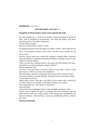 EVANGELHO Jo 20, 19-31

                     «Oito dias depois, veio Jesus ...»

Evangelho de Nosso Senhor Jesus Cristo segundo São João


Na tarde daquele dia, o primeiro da semana, estando fechadas as portas da
casa   onde os discípulos se encontravam, com medo dos judeus, veio Jesus,
apresentou-Se no meio deles e disse-lhes:
«A paz esteja convosco».
Dito isto, mostrou-lhes as mãos e o lado.

Os discípulos ficaram cheios de alegria ao verem o Senhor. Jesus disse-lhes de
novo: «A paz esteja convosco. Assim como o Pai Me enviou, também Eu vos

envio a vós».
Dito isto, soprou sobre eles e disse-lhes: «Recebei o Espírito Santo: àqueles a
quem perdoardes os pecados ser-lhes-ão perdoados; e àqueles a quem os reti-
verdes ser-lhes-ão retidos».
Tomé, um dos Doze, chamado Dídimo, não estava com eles quando veio Jesus.
Disseram-lhe os outros discípulos: «Vimos o Senhor».
Mas ele respondeu-lhes:
«Se não vir nas suas mãos o sinal dos cravos, se não meter o dedo no lugar
dos cravos e a mão no seu lado, não acreditarei».
Oito dias depois, estavam os discípulos outra vez em casa e Tomé com eles.
Veio Jesus, estando as portas fechadas, apresentou-Se no meio deles e disse:
«A paz esteja convosco».
Depois disse a Tomé: «Põe aqui o teu dedo e vê as minhas mãos; aproxima a
tua mão e mete-a no meu lado; e não sejas incrédulo, mas crente».
Tomé respondeu-Lhe: «Meu Senhor e meu Deus!».
Disse-lhe Jesus:
«Porque Me viste acreditaste: felizes os que acreditam sem terem visto».
Muitos outros milagres fez Jesus na presença dos seus discípulos, que não
estão escritos neste livro. Estes, porém, foram escritos para acreditardes que
Jesus é o Messias, o Filho de Deus, e para que, acreditando, tenhais a vida em
seu nome.

Palavra da salvação.




                                             7
 