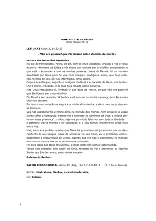 DOMINGO III da Páscoa
                                     (8 de Maio de 2011)


    LEITURA I Actos 2, 14.22-33

             «Não era possível que Ele ficasse sob o domínio da morte»

    Leitura dos Actos dos Apóstolos
    No dia de Pentecostes, Pedro, de pé, com os onze Apóstolos, ergueu a voz e falou
    ao povo: «Homens da Judeia e vós todos que habitais em Jerusalém, compreendei o
    que está a acontecer e ouvi as minhas palavras: Jesus de Nazaré foi um homem
    acreditado por Deus junto de vós, com milagres, prodígios e sinais, que Deus reali-
    zou no meio de vós, por seu intermédio, como sabeis.
    Depois de entregue, segundo o desígnio imutável e a previsão de Deus, vós destes-
    Lhe a morte, cravando-O na cruz pela mão de gente perversa.
    Mas Deus ressuscitou-O, livrando-O dos laços da morte, porque não era possível
    que Ele ficasse sob o seu domínio.
    Diz David a seu respeito: ‘O Senhor está sempre na minha presença, com Ele a meu
    lado não vacilarei.
    Por isso o meu coração se alegra e a minha alma exulta, e até o meu corpo descan-
    sa tranquilo.
    Vós não abandonareis a minha alma na mansão dos mortos, nem deixareis o vosso
    Santo sofrer a corrupção. Destes-me a conhecer os caminhos da vida, a alegria ple-
    na em vossa presença’. Irmãos, seja-me permitido falar-vos com toda a liberdade:
    o patriarca David morreu e foi sepultado, e o seu túmulo encontra-se ainda hoje
    entre nós.
    Mas, como era profeta e sabia que Deus lhe prometera sob juramento que um des-
    cendente do seu sangue havia de sentar-se no seu trono, viu e proclamou anteci-
    padamente a ressurreição de Cristo, dizendo que Ele não O abandonou na mansão
    dos mortos, nem a sua carne conheceu a corrupção.
    Foi este Jesus que Deus ressuscitou, e disso todos nós somos testemunhas.
    Tendo sido exaltado pelo poder de Deus, recebeu do Pai a promessa do Espírito
    Santo, que Ele derramou, como vedes e ouvis».
    Palavra do Senhor.


    SALMO RESPONSORIAL Salmo 15 (16), 1-2a.5.7-8.9-10.11            (R. 11a ou Aleluia)

    Refrão: Mostrai-me, Senhor, o caminho da vida.
    Ou: Aleluia.




8
 