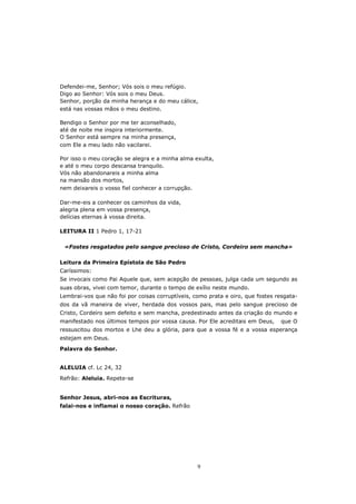 Defendei-me, Senhor; Vós sois o meu refúgio.
Digo ao Senhor: Vós sois o meu Deus.
Senhor, porção da minha herança e do meu cálice,
está nas vossas mãos o meu destino.

Bendigo o Senhor por me ter aconselhado,
até de noite me inspira interiormente.
O Senhor está sempre na minha presença,
com Ele a meu lado não vacilarei.

Por isso o meu coração se alegra e a minha alma exulta,
e até o meu corpo descansa tranquilo.
Vós não abandonareis a minha alma
na mansão dos mortos,
nem deixareis o vosso fiel conhecer a corrupção.

Dar-me-eis a conhecer os caminhos da vida,
alegria plena em vossa presença,
delícias eternas à vossa direita.

LEITURA II 1 Pedro 1, 17-21

 «Fostes resgatados pelo sangue precioso de Cristo, Cordeiro sem mancha»

Leitura da Primeira Epístola de São Pedro
Caríssimos:
Se invocais como Pai Aquele que, sem acepção de pessoas, julga cada um segundo as
suas obras, vivei com temor, durante o tempo de exílio neste mundo.
Lembrai-vos que não foi por coisas corruptíveis, como prata e oiro, que fostes resgata-
dos da vã maneira de viver, herdada dos vossos pais, mas pelo sangue precioso de
Cristo, Cordeiro sem defeito e sem mancha, predestinado antes da criação do mundo e
manifestado nos últimos tempos por vossa causa. Por Ele acreditais em Deus,      que O
ressuscitou dos mortos e Lhe deu a glória, para que a vossa fé e a vossa esperança
estejam em Deus.
Palavra do Senhor.


ALELUIA cf. Lc 24, 32
Refrão: Aleluia. Repete-se


Senhor Jesus, abri-nos as Escrituras,
falai-nos e inflamai o nosso coração. Refrão




                                                  9
 