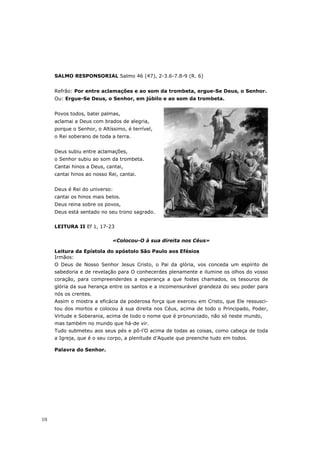 SALMO RESPONSORIAL Salmo 46 (47), 2-3.6-7.8-9 (R. 6)


     Refrão: Por entre aclamações e ao som da trombeta, ergue-Se Deus, o Senhor.
     Ou: Ergue-Se Deus, o Senhor, em júbilo e ao som da trombeta.


     Povos todos, batei palmas,
     aclamai a Deus com brados de alegria,
     porque o Senhor, o Altíssimo, é terrível,
     o Rei soberano de toda a terra.


     Deus subiu entre aclamações,
     o Senhor subiu ao som da trombeta.
     Cantai hinos a Deus, cantai,
     cantai hinos ao nosso Rei, cantai.


     Deus é Rei do universo:
     cantai os hinos mais belos.
     Deus reina sobre os povos,
     Deus está sentado no seu trono sagrado.


     LEITURA II Ef 1, 17-23

                             «Colocou-O à sua direita nos Céus»

     Leitura da Epístola do apóstolo São Paulo aos Efésios
     Irmãos:
     O Deus de Nosso Senhor Jesus Cristo, o Pai da glória, vos conceda um espírito de
     sabedoria e de revelação para O conhecerdes plenamente e ilumine os olhos do vosso
     coração, para compreenderdes a esperança a que fostes chamados, os tesouros de
     glória da sua herança entre os santos e a incomensurável grandeza do seu poder para
     nós os crentes.
     Assim o mostra a eficácia da poderosa força que exerceu em Cristo, que Ele ressusci-
     tou dos mortos e colocou à sua direita nos Céus, acima de todo o Principado, Poder,
     Virtude e Soberania, acima de todo o nome que é pronunciado, não só neste mundo,
     mas também no mundo que há-de vir.
     Tudo submeteu aos seus pés e pô-l’O acima de todas as coisas, como cabeça de toda
     a Igreja, que é o seu corpo, a plenitude d’Aquele que preenche tudo em todos.

     Palavra do Senhor.




10
 