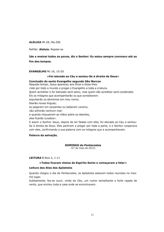 ALELUIA Mt 28, l9a.20b

Refrão: Aleluia. Repete-se

Ide e ensinai todos os povos, diz o Senhor: Eu estou sempre convosco até ao

fim dos tempos.



EVANGELHO Mc 16, 15-20

              «Foi elevado ao Céu e sentou-Se à direita de Deus»

Conclusão do santo Evangelho segundo São Marcos
Naquele tempo, Jesus apareceu aos Onze e disse-lhes:
«Ide por todo o mundo e pregai o Evangelho a toda a criatura.
Quem acreditar e for batizado será salvo; mas quem não acreditar será condenado.
Eis os milagres que acompanharão os que acreditarem:
expulsarão os demónios em meu nome;
falarão novas línguas;
se pegarem em serpentes ou beberem veneno,
não sofrerão nenhum mal;
e quando impuserem as mãos sobre os doentes,
eles ficarão curados».
E assim o Senhor Jesus, depois de ter falado com eles, foi elevado ao Céu e sentou-
Se à direita de Deus. Eles partiram a pregar por toda a parte, e o Senhor cooperava
com eles, confirmando a sua palavra com os milagres que a acompanhavam.

Palavra da salvação.



                             DOMINGO do Pentecostes
                                (27 de maio de 2012)



LEITURA I Atos 2, 1-11

        «Todos ficaram cheios do Espírito Santo e começaram a falar»
Leitura dos Atos dos Apóstolos

Quando chegou o dia de Pentecostes, os Apóstolos estavam todos reunidos no mes-
mo lugar.
Subitamente, fez-se ouvir, vindo do Céu, um rumor semelhante a forte rajada de
vento, que encheu toda a casa onde se encontravam.




                                                11
 