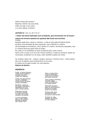 Glória a Deus para sempre!
Rejubile o Senhor nas suas obras.
Grato Lhe seja o meu canto,
e eu terei alegria no Senhor.


LEITURA II 1 Cor 12, 3b-7.12-13

«Todos nós fomos batizados num só Espírito, para formarmos um só Corpo»

Leitura da Primeira Epístola do apóstolo São Paulo aos Coríntios
Irmãos:
Ninguém pode dizer «Jesus é o Senhor», a não ser pela ação do Espírito Santo.
De facto, há diversidade de dons espirituais, mas o Espírito é o mesmo.
Há diversidade de ministérios, mas o Senhor é o mesmo. Há diversas operações, mas
é o mesmo Deus que opera tudo em todos.
Em cada um se manifestam os dons do Espírito para o bem comum.
Assim como o corpo é um só e tem muitos membros, e todos os membros, apesar de
numerosos, constituem um só corpo, assim também sucede com Cristo.


Na verdade, todos nós – judeus e gregos, escravos e homens livres – fomos batiza-
dos num só Espírito, para constituirmos um só corpo.
E a todos nos foi dado a beber um único Espírito.
Palavra do Senhor.


SEQUÊNCIA

Vinde, ó santo Espírito,
vinde, Amor ardente,                      Sem a vossa força
acendei na terra                          e favor clemente,
vossa luz fulgente.                       nada há no homem
                                          que seja inocente.
Vinde, Pai dos pobres:
na dor e aflições,                        Lavai nossas manchas,
vinde encher de gozo                      a aridez regai,
nossos corações.                          sarai os enfermos
                                          e a todos salvai.
Benfeitor supremo
em todo o momento,                        Abrandai durezas
habitando em nós                          para os caminhantes,
sois o nosso alento.                      animai os tristes,
                                          guiai os errantes.
Descanso na luta
e na paz encanto,                         Vossos sete dons
no calor sois brisa,                      concedei à alma
conforto no pranto.                       do que em Vós confia:

Luz de santidade,                         Virtude na vida,
que no Céu ardeis,                        amparo na morte,
abrasai as almas                          no Céu alegria.
dos vossos fiéis.




                                                    13
 