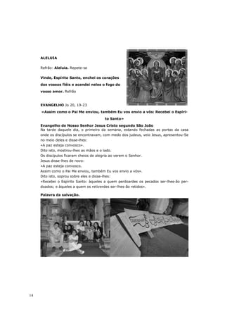 ALELUIA

     Refrão: Aleluia. Repete-se

     Vinde, Espírito Santo, enchei os corações

     dos vossos fiéis e acendei neles o fogo do

     vosso amor. Refrão



     EVANGELHO Jo 20, 19-23

     «Assim como o Pai Me enviou, também Eu vos envio a vós: Recebei o Espíri-
                                           to Santo»

     Evangelho de Nosso Senhor Jesus Cristo segundo São João
     Na tarde daquele dia, o primeiro da semana, estando fechadas as portas da casa
     onde os discípulos se encontravam, com medo dos judeus, veio Jesus, apresentou-Se
     no meio deles e disse-lhes:
     «A paz esteja convosco».
     Dito isto, mostrou-lhes as mãos e o lado.
     Os discípulos ficaram cheios de alegria ao verem o Senhor.
     Jesus disse-lhes de novo:
     «A paz esteja convosco.
     Assim como o Pai Me enviou, também Eu vos envio a vós».
     Dito isto, soprou sobre eles e disse-lhes:
     «Recebei o Espírito Santo: àqueles a quem perdoardes os pecados ser-lhes-ão per-
     doados; e àqueles a quem os retiverdes ser-lhes-ão retidos».

     Palavra da salvação.




14
 