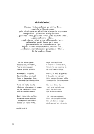 Obrigado   Senhor!

               Obrigado       , Senhor , pela mãe que você me deu ...
                            ... por todas as Mães do mundo
     ... pelas mães brancas , de pele alvinha, pelas pardas , morenas ou
                 bem pretinhas ...pelas ricas e pelas pobrezinhas ...
     ... pelas mães - titias , pelas mães -vovós , pelas madrastas -mães ,
                             ... pelas professoras - mães ...
             ... pela mãe que embala ao colo o filho que não é seu ...
                  ... pela saudade querida da mãe que já partiu ...
                  ... pelo amor latente em todas as mulheres , que
              desperta ao sentir desabrochar em si uma nova vida ...
           ... pelo amor , maravilhoso amor que une mães e filhos ...
                                Eu lhe agradeço , Senhor !




     Com três letras apenas                    Hoje, sei que partiste
     Se escreve a palavra Mãe,                 E recordo-te com saudade,
     Para te dar mais valor                    Um dia hei- de encontrar-te
     Tive de ser Mãe também.                   Lá longe na eternidade.


     A minha Mãe coitadinha                    Um dia, óh Mãe, tu partiste
     De simplicidade sem igual,                E deixaste-me a chorar,
     Todos os dias pedia a Deus                Hoje, quando olho para o Céu
     Que nos livra-se de todo o mal.           Vejo-te numa estrela a cintilar.


     A vida não te foi risonha                 Não pude deixar de,
     Não tenho palavras para te louvar.         mais uma vez te invocar,
     Sei que trabalhas-te muito                deixa que eu te diga
     Para teus filhos sustentar.               que te continuo amar.


     Quem me dera ter-te, Mãe,                  Em cada dia que passa
     Ainda que fosses velhinha,                Estás em meu pensamento,
     Olhava para ti com ternura                Não saís do meu coração
     E sabia que eras a minha…                 Ainda que por um momento.


     06/05/2012 IR




18
 