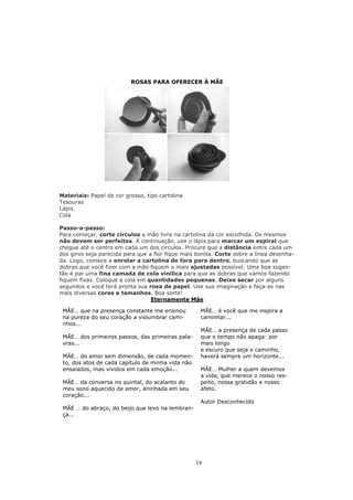 ROSAS PARA OFERECER À MÃE




Materiais: Papel de cor grosso, tipo cartolina
Tesouras
Lápis
Cola

Passo-a-passo:
Para começar, corte círculos a mão livre na cartolina da cor escolhida. Os mesmos
não devem ser perfeitos. À continuação, use o lápis para marcar um espiral que
chegue até o centro em cada um dos círculos. Procure que a distância entre cada um
dos giros seja parecida para que a flor fique mais bonita. Corte sobre a línea desenha-
da. Logo, comece a enrolar a cartolina de fora para dentro, buscando que as
dobras que você fizer com a mão fiquem o mais ajustadas possível. Uma boa suges-
tão é par uma fina camada de cola vinílica para que as dobras que vamos fazendo
fiquem fixas. Coloque a cola em quantidades pequenas. Deixe secar por alguns
segundos e você terá pronta sua rosa de papel. Use sua imaginação e faça-as nas
mais diversas cores e tamanhos. Boa sorte!
                                  Eternamente Mãe

 MÃE… que na presença constante me ensinou          MÃE… é você que me inspira a
 na pureza do seu coração a vislumbrar cami-        caminhar...
 nhos...
                                                    MÃE… a presença de cada passo
 MÃE… dos primeiros passos, das primeiras pala-     que o tempo não apaga: por
 vras...                                            mais longo
                                                    e escuro que seja o caminho,
 MÃE… do amor sem dimensão, de cada momen-          haverá sempre um horizonte...
 to, dos atos de cada capítulo de minha vida não
 ensaiados, mas vividos em cada emoção...           MÃE… Mulher a quem devemos
                                                    a vida, que merece o nosso res-
 MÃE… da conversa no quintal, do acalanto do        peito, nossa gratidão e nosso
 meu sono aquecido de amor, aninhada em seu         afeto.
 coração...
                                                    Autor Desconhecido
 MÃE … do abraço, do beijo que levo na lembran-
 ça...




                                                   19
 