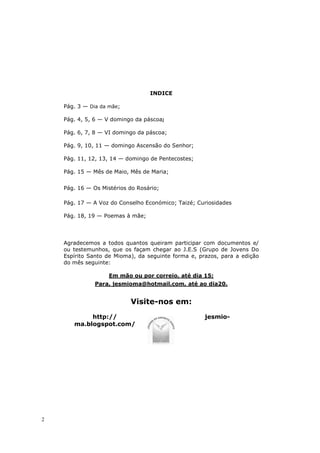 INDICE

    Pág. 3 — Dia da mãe;

    Pág. 4, 5, 6 — V domingo da páscoa;

    Pág. 6, 7, 8 — VI domingo da páscoa;

    Pág. 9, 10, 11 — domingo Ascensão do Senhor;

    Pág. 11, 12, 13, 14 — domingo de Pentecostes;

    Pág. 15 — Mês de Maio, Mês de Maria;


    Pág. 16 — Os Mistérios do Rosário;

    Pág. 17 — A Voz do Conselho Económico; Taizé; Curiosidades

    Pág. 18, 19 — Poemas à mãe;




    Agradecemos a todos quantos queiram participar com documentos e/
    ou testemunhos, que os façam chegar ao J.E.S (Grupo de Jovens Do
    Espírito Santo de Mioma), da seguinte forma e, prazos, para a edição
    do mês seguinte:

                    Em mão ou por correio, até dia 15;
               Para, jesmioma@hotmail.com, até ao dia20.


                           Visite-nos em:
            http://                                  jesmio-
       ma.blogspot.com/




2
 