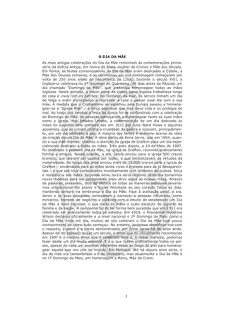 O DIA DA MÃE
As mais antigas celebrações do Dia da Mãe remontam às comemorações prima-
veris da Grécia Antiga, em honra de Rhea, mulher de Cronos e Mãe dos Deuses.
Em Roma, as festas comemorativas do Dia da Mãe eram dedicadas a Cybele, a
Mãe dos Deuses romanos, e as cerimónias em sua homenagem começaram por
volta de 250 anos antes do nascimento de Cristo. Durante o século XVII, a
Inglaterra celebrava no 4º Domingo de Quaresma (40 dias antes da Páscoa) um
dia chamado “Domingo da Mãe”, que pretendia homenagear todas as mães
inglesas. Neste período, a maior parte da classe baixa inglesa trabalhava longe
de casa e vivia com os patrões. No Domingo da Mãe, os servos tinham um dia
de folga e eram encorajados a regressar a casa e passar esse dia com a sua
mãe. À medida que o Cristianismo se espalhou pela Europa passou a homena-
gear-se a “Igreja Mãe” – a força espiritual que lhes dava vida e os protegia do
mal. Ao longo dos tempos a festa da Igreja foi-se confundindo com a celebração
do Domingo da Mãe. As pessoas começaram a homenagear tanto as suas mães
como a Igreja. Nos Estados Unidos, a comemoração de um dia dedicado às
mães foi sugerida pela primeira vez em 1872 por Julia Ward Howe e algumas
apoiantes, que se uniram contra a crueldade da guerra e lutavam, principalmen-
te, por um dia dedicado à paz. A maioria das fontes é unânime acerca da ideia
da criação de um Dia da Mãe. A ideia partiu de Anna Jarvis, que em 1904, quan-
do a sua mãe morreu, chamou a atenção na igreja de Grafton para um dia espe-
cialmente dedicado a todas as mães. Três anos depois, a 10 de Maio de 1907,
foi celebrado o primeiro Dia da Mãe, na igreja de Grafton, reunindo praticamente
família e amigos. Nessa ocasião, a sra. Jarvis enviou para a igreja 500 cravos
brancos, que deviam ser usados por todos, e que simbolizavam as virtudes da
maternidade. Ao longo dos anos enviou mais de 10.000 cravos para a igreja de
Grafton – encarnados para as mães ainda vivas e brancos para as já desapareci-
das – e que são hoje considerados mundialmente com símbolos de pureza, força
e resistência das mães. Segundo Anna Jarvis seria objetivo deste dia tomarmos
novas medidas para um pensamento mais ativo sobre as nossas mães. Através
de palavras, presentes, atos de afeto e de todas as maneiras possíveis devería-
mos proporcionar-lhe prazer e trazer felicidade ao seu coração todos os dias,
mantendo sempre na lembrança o Dia da Mãe. Face à aceitação geral, a sra.
Jarvis e os seus apoiantes começaram a escrever a pessoas influentes, como
ministros, homens de negócios e políticos com o intuito de estabelecer um Dia
da Mãe a nível nacional, o que daria às mães o justo estatuto de suporte da
família e da nação. A campanha foi de tal forma bem sucedida que em 1911 era
celebrado em praticamente todos os estados. Em 1914, o Presidente Woodrow
Wilson declarou oficialmente e a nível nacional o 2º Domingo de Maio como o
Dia da Mãe. Hoje em dia, muitos de nós celebram o Dia da Mãe com pouco
conhecimento de como tudo começou. No entanto, podemos identificar-nos com
o respeito, o amor e a honra demonstrados por Anna Jarvis há 96 anos atrás.
Apesar de ter passado quase um século, o amor que foi oficialmente reconhecido
em 1907 é o mesmo amor que é celebrado hoje e, à nossa maneira, podemos
fazer deste um dia muito especial. E é o que fazem praticamente todos os paí-
ses, apesar de cada um escolher diferentes datas ao longo do ano para homena-
gear aquela que nos põe no mundo. Em Portugal, até há alguns anos atrás, o
dia da mãe era comemorado a 8 de Dezembro, mas atualmente o Dia da Mãe é
no 1º Domingo de Maio, em homenagem a Maria, Mãe de Cristo.




                                               3
 