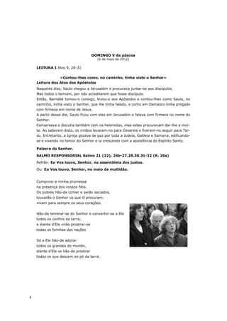 DOMINGO V da páscoa
                                         (6 de maio de 2012)

    LEITURA I Atos 9, 26-31

                «Contou-lhes como, no caminho, tinha visto o Senhor»
    Leitura dos Atos dos Apóstolos
    Naqueles dias, Saulo chegou a Jerusalém e procurava juntar-se aos discípulos.
    Mas todos o temiam, por não acreditarem que fosse discípulo.
    Então, Barnabé tomou-o consigo, levou-o aos Apóstolos e contou-lhes como Saulo, no
    caminho, tinha visto o Senhor, que lhe tinha falado, e como em Damasco tinha pregado
    com firmeza em nome de Jesus.
    A partir desse dia, Saulo ficou com eles em Jerusalém e falava com firmeza no nome do
    Senhor.
    Conversava e discutia também com os helenistas, mas estes procuravam dar-lhe a mor-
    te. Ao saberem disto, os irmãos levaram-no para Cesareia e fizeram-no seguir para Tar-
    so. Entretanto, a Igreja gozava de paz por toda a Judeia, Galileia e Samaria, edificando-
    se e vivendo no temor do Senhor e ia crescendo com a assistência do Espírito Santo.

    Palavra do Senhor.

    SALMO RESPONSORIAL Salmo 21 (22), 26b-27.28.30.31-32 (R. 26a)

    Refrão: Eu Vos louvo, Senhor, na assembleia dos justos.

    Ou: Eu Vos louvo, Senhor, no meio da multidão.


    Cumprirei a minha promessa
    na presença dos vossos fiéis.
    Os pobres hão-de comer e serão saciados,
    louvarão o Senhor os que O procuram:
    vivam para sempre os seus corações.


    Hão-de lembrar-se do Senhor e converter-se a Ele
    todos os confins da terra;
    e diante d’Ele virão prostrar-se
    todas as famílias das nações


    Só a Ele hão-de adorar
    todos os grandes do mundo,
    diante d’Ele se hão-de prostrar
    todos os que descem ao pó da terra.




4
 