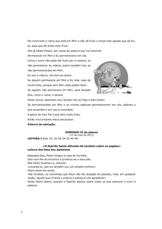 Ele corta todo o ramo que está em Mim e não dá fruto e limpa todo aquele que dá fru-

    to, para que dê ainda mais fruto.

    Vós já estais limpos, por causa da palavra que vos anunciei.

    Permanecei em Mim e Eu permanecerei em vós.

    Como o ramo não pode dar fruto por si mesmo, se

    não permanecer na videira, assim também vós, se

    não permanecerdes em Mim.

    Eu sou a videira, vós sois os ramos.
    Se alguém permanece em Mim e Eu nele, esse dá

    muito fruto, porque sem Mim nada podeis fazer.
    Se alguém não permanece em Mim, será lançado

    fora, como o ramo, e secará.

    Esses ramos, apanham-nos, lançam-nos ao fogo e eles ardem.
    Se permanecerdes em Mim e as minhas palavras permanecerem em vós, pedireis o

    que quiserdes e ser-vos-á concedido.
    A glória de meu Pai é que deis muito fruto.

    Então vos tornareis meus discípulos».
    Palavra da salvação.


                                   DOMINGO VI da páscoa
                                        (13 de maio de 2012)
    LEITURA I Atos 10, 25-26.34-35.44-48


               «O Espírito Santo difundia-Se também sobre os pagãos»
    Leitura dos Atos dos Apóstolos

    Naqueles dias, Pedro chegou a casa de Cornélio.
    Este veio-lhe ao encontro e prostrou-se a seus pés.
    Mas Pedro levantou-o, dizendo:
    «Levanta-te, que eu também sou um simples homem».
    Pedro disse-lhe ainda:
    «Na verdade, eu reconheço que Deus não faz acepção de pessoas, mas, em qualquer
    nação, aquele que O teme e pratica a justiça é-Lhe agradável».
    Ainda Pedro falava, quando o Espírito desceu sobre todos os que estavam a ouvir a
    palavra.




6
 