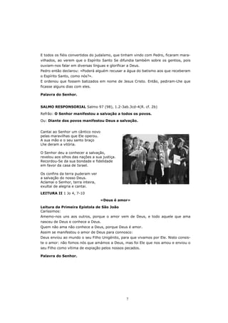 E todos os fiéis convertidos do judaísmo, que tinham vindo com Pedro, ficaram mara-
vilhados, ao verem que o Espírito Santo Se difundia também sobre os gentios, pois
ouviam-nos falar em diversas línguas e glorificar a Deus.
Pedro então declarou: «Poderá alguém recusar a água do batismo aos que receberam
o Espírito Santo, como nós?».
E ordenou que fossem batizados em nome de Jesus Cristo. Então, pediram-Lhe que
ficasse alguns dias com eles.

Palavra do Senhor.


SALMO RESPONSORIAL Salmo 97 (98), 1.2-3ab.3cd-4(R. cf. 2b)
Refrão: O Senhor manifestou a salvação a todos os povos.

Ou: Diante dos povos manifestou Deus a salvação.


Cantai ao Senhor um cântico novo
pelas maravilhas que Ele operou.
A sua mão e o seu santo braço
Lhe deram a vitória.

O Senhor deu a conhecer a salvação,
revelou aos olhos das nações a sua justiça.
Recordou-Se da sua bondade e fidelidade
em favor da casa de Israel.

Os confins da terra puderam ver
a salvação do nosso Deus.
Aclamai o Senhor, terra inteira,
exultai de alegria e cantai.
LEITURA II 1 Jo 4, 7-10

                                   «Deus é amor»

Leitura da Primeira Epístola de São João
Caríssimos:
Amemo-nos uns aos outros, porque o amor vem de Deus, e todo aquele que ama
nasceu de Deus e conhece a Deus.
Quem não ama não conhece a Deus, porque Deus é amor.
Assim se manifestou o amor de Deus para connosco:
Deus enviou ao mundo o seu Filho Unigénito, para que vivamos por Ele. Nisto consis-
te o amor: não fomos nós que amámos a Deus, mas foi Ele que nos amou e enviou o
seu Filho como vítima de expiação pelos nossos pecados.

Palavra do Senhor.




                                                 7
 